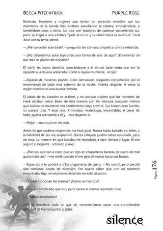 BECCA FITZPATRICK PURPLE ROSE
Página176
Bailando. Hombres y mujeres que tenían un parecido increíble con los
miembros de la banda Kiss estaban sacudiendo la cabeza, empujándose, y
lamiéndose unos a otros. Un tipo con tiradores de cadenas sosteniendo sus
jeans se trepó a una escalera fijada al muro y se lanzó hacia la multitud. Cada
loco con su tema, pensé.
—¿Me concedes este baile? —preguntó Jev con una simpática sonrisa retorcida.
—¿No deberíamos estar buscando una forma de salir de aquí? ¿Diseñando un
par más de planes de respaldo?
Él tomó mi mano derecha, acercándome a él en un baile lento que era lo
opuesto a la música acelerada. Como si leyera mi mente, él dijo:
—Dejarán de mirarnos pronto. Están demasiado ocupados compitiendo por el
movimiento de baile más extremo de la noche. Intenta relajarte. A veces la
mejor ofensiva es una buena defensa.
El latido de mi corazón se aceleró, y no porque supiera que los hombres de
Hank estaban cerca. Bailar de esta manera con Jev destruía cualquier chance
que tuviera de mantener mis sentimientos bajo control. Sus brazos eran fuertes,
su cuerpo tibio. Y esos ojos. Profundos, misteriosos, insondables. A pesar de
todo, quería acercarme a él y... sólo dejarme ir.
—Mejor —murmuró en mi oído.
Antes de que pudiera responder, me hizo girar. Nunca había bailado así antes, y
la habilidad de Jev me sorprendió. Danza callejera, podría haber adivinado, pero
no esto. La manera en que bailaba me recordaba a otro tiempo y lugar. Él era
seguro y elegante... refinado y sexy.
—¿Piensas que van a creer que un tipo en chaparreras baratas de cuero de mal
gusto baile así? —me mofé cuando él me giró de nuevo hacia sus brazos.
—Sigue así, y te pondré a ti las chaparreras de cuero. —No sonrió, pero percibí
una corriente oculta de diversión. Era bueno saber que uno de nosotros
encontraba algo remotamente divertido en esta situación.
—¿Cómo funcionan los trances? ¿Como un hechizo?
—Es más complicado que eso, pero tienen el mismo resultado final.
—¿Podrías enseñarme?
—Si te enseñara todo lo que sé, necesitaríamos pasar una considerable
cantidad de tiempo juntos y solos.
 
