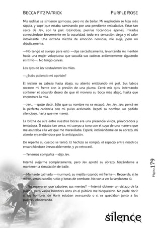 BECCA FITZPATRICK PURPLE ROSE
Página179
Mis rodillas se sintieron gomosas, pero no de bailar. Mi respiración se hizo más
rápida, y supe que estaba caminando por una pendiente resbaladiza. Estar tan
cerca de Jev, con la piel rozándose, piernas tocándose apenas, miradas
conectándose brevemente en la oscuridad, todo era sensación ciega y el calor
intoxicante. Una extraña mezcla de emoción nerviosa, me alejé, pero no
drásticamente.
—No tengo el cuerpo para esto —dije sarcásticamente, levantando mi mentón
hacia una mujer voluptuosa que sacudía sus caderas ardientemente siguiendo
el ritmo—. No tengo curvas.
Los ojos de Jev sostuvieron los míos.
—¿Estás pidiendo mi opinión?
Él inclinó su cabeza hacia abajo, su aliento entibiando mi piel. Sus labios
rozaron mi frente con la presión de una pluma. Cerré mis ojos, intentando
contener el absurdo deseo de que él moviera su boca más abajo, hasta que
encontrara la mía.
—Jev... —quise decir. Sólo que su nombre no se escapó. Jev, Jev, Jev, pensé en
la perfecta cadencia con mi pulso acelerado. Repetí su nombre, un pedido
silencioso, hasta que me mareó.
La brizna de aire entre nuestras bocas era una presencia vívida, provocadora y
tentadora. Él estaba tan cerca, mi cuerpo a tono con el suyo de una manera que
me asustaba a la vez que me maravillaba. Esperé, inclinándome en su abrazo, mi
aliento encendiéndose por la anticipación.
De repente su cuerpo se tensó. El hechizo se rompió, el espacio entre nosotros
ensanchándose irrevocablemente, y yo retrocedí.
—Tenemos compañía —dijo Jev.
Intenté alejarme completamente, pero Jev apretó su abrazo, forzándome a
mantener la simulación de baile.
—Mantente calmada —murmuró, su mejilla rozando mi frente—. Recuerda, si te
miran, verán cabello rubio y botas de combate. No van a ver la verdadera tú.
—¿No esperaran que sabotees sus mentes? —Intenté obtener un vistazo de la
puerta, pero varios hombres altos en el público me bloquearon. No pude decir
si los hombres de Hank estaban avanzando o si se quedaban junto a las
puertas, observando.
 