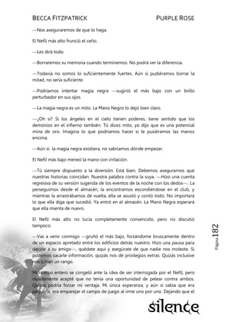 BECCA FITZPATRICK PURPLE ROSE
Página182
—Nos aseguraremos de que lo haga.
El Nefil más alto frunció el ceño.
—Les dirá todo.
—Borraremos su memoria cuando terminemos. No podrá ver la diferencia.
—Todavía no somos lo suficientemente fuertes. Aún si pudiéramos borrar la
mitad, no sería suficiente.
—Podríamos intentar magia negra —sugirió el más bajo con un brillo
perturbador en sus ojos.
—La magia negra es un mito. La Mano Negro lo dejó bien claro.
—¿Oh sí? Si los ángeles en el cielo tienen poderes, tiene sentido que los
demonios en el infierno también. Tú dices mito, yo dijo que es una potencial
mina de oro. Imagina lo que podríamos hacer si le pusiéramos las manos
encima.
—Aún si la magia negra existiera, no sabríamos dónde empezar.
El Nefil más bajo meneó la mano con irritación.
—Tú siempre dispuesto a la diversión. Está bien. Debemos asegurarnos que
nuestras historias coincidan. Nuestra palabra contra la suya. —Hizo una cuenta
regresiva de su versión sugerida de los eventos de la noche con los dedos—. La
perseguimos desde el almacén, la encontramos escondiéndose en el club, y
mientras la arrastrábamos de vuelta, ella se asustó y contó todo. No importará
lo que ella diga que sucedió. Ya entró en el almacén. La Mano Negra esperará
que ella mienta de nuevo.
El Nefil más alto no lucía completamente convencido, pero no discutió
tampoco.
—Vas a venir conmigo —gruñó el más bajo, forzándome bruscamente dentro
de un espacio apretado entre los edificios detrás nuestro. Hizo una pausa para
decirle a su amigo—, quédate aquí y asegúrate de que nadie nos moleste. Si
podemos sacarle información, quizás nos dé privilegios extras. Quizás inclusive
nos suban un rango.
Mi cuerpo entero se congeló ante la idea de ser interrogada por el Nefil, pero
rápidamente acepté que no tenía una oportunidad de pelear contra ambos.
Quizás podría forzar mi ventaja. Mi única esperanza, y aún si sabía que era
pequeña, era emparejar el campo de juego al irme uno por uno. Dejando que el
 