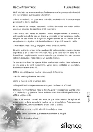 BECCA FITZPATRICK PURPLE ROSE
Página183
Nefil más bajo me arrastrara más profundamente en el angosto pasaje, deposité
mis esperanzas en que la jugada saliera bien.
—Estás cometiendo un grave error —le dije, poniendo toda la amenaza que
poseía detrás de mis palabras.
Él se levantó las mangas, mostrando nudillos decorados con varios anillos
agudos, y mi coraje de repente se sintió escurridizo.
—He estado seis meses en Estados Unidos, despertándome al amanecer,
entrenando todo el día bajo un tirano, y encerrado en las barracas de noche.
Después de seis meses de esa prisión, déjame decirte, se va a sentir bien el
desquitarme con alguien. —Se lamió los labios—. Voy a disfrutar esto, cariño.
—Robaste mi línea —dije, y empujé mi rodilla entre sus piernas.
He visto suficientes chicos en la escuela recibir golpes similares durante juegos
deportivos o en la clase de Educación Física para saber que el daño no lo
inmovilizará completamente, pero no esperaba que estuviera listo para lanzarse
sobre mí después de nada más que un quejido dolorido.
Se vino encima de mí de repente. Había una barra de madera desechada cerca
de mis pies, y la tomé rápidamente. Varios clavos oxidados se asomaban,
haciendo de ella un arma útil.
El Nefil miró el bloque de madera y se encogió de hombros.
—Hazlo. Intenta golpearme. No dolerá.
Aferré la madera como si fuera un bate.
—No podrá lastimarte permanentemente, pero confía en mí, sí dolerá.
Él hizo un movimiento falso hacia la derecha, pero yo lo esperaba. Cuando saltó
a la izquierda, lo golpeé con fuerza. Hubo un horrible sonido de perforación, y
el Nefil soltó un grito.
—Eso te va a costar. —Pateó alto antes de que tuviera tiempo de registrar el
movimiento, su bota sacando la madera de mi empuñadura. Peleó conmigo
hasta derribarme, inmovilizando mis brazos sobre la cabeza.
—¡Quítate de encima! —grité, retorciéndome bajo su peso.
—Seguro, cariño. Sólo dime qué estabas haciendo en el refugio.
—Quí-ta-te-de-encima-ahora.
 