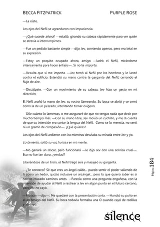 BECCA FITZPATRICK PURPLE ROSE
Página184
—La oíste.
Los ojos del Nefil se agrandaron con impaciencia.
—¿Qué sucede ahora? —estalló, girando su cabeza rápidamente para ver quién
se atrevía a interrumpirnos.
—Fue un pedido bastante simple —dijo Jev, sonriendo apenas, pero era letal en
su expresión.
—Estoy un poquito ocupado ahora, amigo —ladró el Nefil, mirándome
intensamente para hacer énfasis—. Si no te importa.
—Resulta que sí me importa. —Jev tomó al Nefil por los hombros y lo lanzó
contra el edificio. Extendió su mano contra la garganta del Nefil, cerrando el
flujo de aire.
—Discúlpate. —Con un movimiento de su cabeza, Jev hizo un gesto en mi
dirección.
El Nefil arañó la mano de Jev, su rostro llameando. Su boca se abrió y se cerró
como la de un pescado, intentando tomar oxígeno.
—Dile cuánto lo lamentas, o me aseguraré de que no tengas nada que decir por
mucho tiempo más. —Con su mano libre, Jev movió un cuchillo, y me di cuenta
de que su intención era cortar la lengua del Nefil. Como se lo merecía, no sentí
ni un gramo de compasión—. ¿Qué quieres?
Los ojos del Nefil ardieron con ira mientras desviaba su mirada entre Jev y yo.
Lo lamento, soltó su voz furiosa en mi mente.
—No ganará un Oscar, pero funcionará —le dijo Jev con una sonrisa cruel—.
Eso no fue tan duro, ¿verdad?
Liberándose de un tirón, el Nefil tragó aire y masajeó su garganta.
—¿Te conozco? Sé que eres un ángel caído... puedo sentir el poder saliendo de
ti como un hedor, quizás inclusive un arcángel... pero lo que quiero saber es si
hemos cruzado caminos antes. —Parecía como una pregunta engañosa, con la
intención de ayudar al Nefil a rastrear a Jev en algún punto en el futuro cercano,
pero Jev no cayó.
—No aún —dijo—. Me quedaré con la presentación corta. —Hundió su puño en
el estómago del Nefil. Su boca todavía formaba una O cuando cayó de rodillas
y decayó.
 