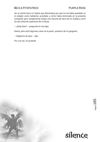 BECCA FITZPATRICK PURPLE ROSE
Página185
Jev se volvió hacia mí. Esperé que demandara por qué no me había quedado en
el callejón como habíamos acordado, y cómo había terminado en la presente
compañía, pero simplemente limpió una mancha de tierra de mi mejilla y cerró
los dos botones superiores de mi blusa.
—¿Estás bien? —preguntó en voz baja.
Asentí, pero sentí lágrimas crecer en la parte posterior de mi garganta.
—Salgamos de aquí —dijo.
Por una vez, no protesté.
 