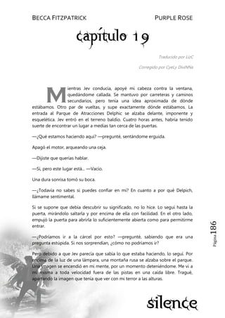 BECCA FITZPATRICK PURPLE ROSE
Página186
Traducido por LizC
Corregido por CyeLy DiviNNa
ientras Jev conducía, apoyé mi cabeza contra la ventana,
quedándome callada. Se mantuvo por carreteras y caminos
secundarios, pero tenía una idea aproximada de dónde
estábamos. Otro par de vueltas, y supe exactamente dónde estábamos. La
entrada al Parque de Atracciones Delphic se alzaba delante, imponente y
esquelética. Jev entró en el terreno baldío. Cuatro horas antes, habría tenido
suerte de encontrar un lugar a medias tan cerca de las puertas.
—¿Qué estamos haciendo aquí? —pregunté, sentándome erguida.
Apagó el motor, arqueando una ceja.
—Dijiste que querías hablar.
—Sí, pero este lugar está... —Vacío.
Una dura sonrisa tomó su boca.
—¿Todavía no sabes si puedes confiar en mí? En cuanto a por qué Delpich,
llámame sentimental.
Si se supone que debía descubrir su significado, no lo hice. Lo seguí hasta la
puerta, mirándolo saltarla y por encima de ella con facilidad. En el otro lado,
empujó la puerta para abrirla lo suficientemente abierta como para permitirme
entrar.
—¿Podríamos ir a la cárcel por esto? —pregunté, sabiendo que era una
pregunta estúpida. Si nos sorprendían, ¿cómo no podríamos ir?
Pero debido a que Jev parecía que sabía lo que estaba haciendo, lo seguí. Por
encima de la luz de una lámpara, una montaña rusa se alzaba sobre el parque.
Una imagen se encendió en mi mente, por un momento deteniéndome. Me vi a
mí misma a toda velocidad fuera de las pistas en una caída libre. Tragué,
apartando la imagen que tenía que ver con mi terror a las alturas.
M
 