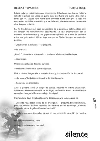 BECCA FITZPATRICK PURPLE ROSE
Página187
Estaba cada vez más inquieta por el momento. El hecho de que Jev me hubiera
salvado el pellejo tres veces no quería decir que fuera una buena idea estar a
solas con él. Supuse que había sido arrullada hasta aquí por la idea de
respuestas. Jev había prometido que hablaríamos, y la tentación era demasiado
atractiva para resistirla.
Por fin Jev disminuyó el paso, desviándose de la pasarela y deteniéndose ante
un almacén de mantenimiento destartalado. Se veía ensombrecido por la
montaña rusa de un lado y una gigante rueda girando en el otro. La pequeña
estructura gris sería el último lugar en que se fijarían los ojos de cualquier
persona.
—¿Qué hay en el almacén? —le pregunté.
—Es una casa.
¿Casa? O bien estaba bromeando, o estaba redefiniendo la vida simple.
—Glamoroso.
Una sonrisa astuta se deslizó a su boca.
—He sacrificado el estilo por la seguridad.
Miré la pintura desgastada, el toldo inclinado, y la construcción de fino papel.
—¿Es seguro? Probablemente podría derribar la puerta.
—Seguro de los arcángeles.
Ante la palabra, sentí un golpe de pánico. Recordé mi última alucinación.
Ayúdame a encontrar un collar de arcángel, había dicho Hank. La coincidencia
cosquilleo desagradablemente debajo de mi piel.
Insertando su llave, Jev abrió la puerta del almacén y la sostuvo para mí.
—¿Cuándo voy a saber acerca de los arcángeles? —pregunté. Sonaba simplista,
pero los nervios estaban haciendo un desastre de mi estómago. ¿Cuántos
subproductos de ángeles diferentes había allí?
—Todo lo que necesitas saber es que en este momento, no están de nuestro
lado.
Leí más profundo en su tono.
—¿Pero podrían estarlo después?
 