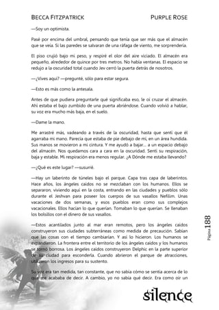 BECCA FITZPATRICK PURPLE ROSE
Página188
—Soy un optimista.
Pasé por encima del umbral, pensando que tenía que ser más que el almacén
que se veía. Si las paredes se salvaran de una ráfaga de viento, me sorprendería.
El piso crujió bajo mi peso, y respiré el olor del aire viciado. El almacén era
pequeño, alrededor de quince por tres metros. No había ventanas. El espacio se
redujo a la oscuridad total cuando Jev cerró la puerta detrás de nosotros.
—¿Vives aquí? —pregunté, sólo para estar segura.
—Esto es más como la antesala.
Antes de que pudiera preguntarle qué significaba eso, le oí cruzar el almacén.
Ahí estaba el bajo zumbido de una puerta abriéndose. Cuando volvió a hablar,
su voz era mucho más baja, en el suelo.
—Dame la mano.
Me arrastré más, vadeando a través de la oscuridad, hasta que sentí que él
agarraba mi mano. Parecía que estaba de pie debajo de mí, en un área hundida.
Sus manos se movieron a mi cintura. Y me ayudó a bajar… a un espacio debajo
del almacén. Nos quedamos cara a cara en la oscuridad. Sentí su respiración,
baja y estable. Mi respiración era menos regular. ¿A Dónde me estaba llevando?
—¿Qué es este lugar? —susurré.
—Hay un laberinto de túneles bajo el parque. Capa tras capa de laberintos.
Hace años, los ángeles caídos no se mezclaban con los humanos. Ellos se
separaron, viviendo aquí en la costa, entrando en las ciudades y pueblos sólo
durante el Jeshvan para poseer los cuerpos de sus vasallos Nefilim. Unas
vacaciones de dos semanas, y esos pueblos eran como sus complejos
vacacionales. Ellos hacían lo que querían. Tomaban lo que querían. Se llenaban
los bolsillos con el dinero de sus vasallos.
—Estos acantilados junto al mar eran remotos, pero los ángeles caídos
construyeron sus ciudades subterráneas como medida de precaución. Sabían
que las cosas con el tiempo cambiarían. Y así lo hicieron. Los humanos se
expandieron. La frontera entre el territorio de los ángeles caídos y los humanos
se tornó borrosa. Los ángeles caídos construyeron Delphic en la parte superior
de su ciudad para esconderla. Cuando abrieron el parque de atracciones,
utilizaron los ingresos para su sustento.
Su voz era tan medida, tan constante, que no sabía cómo se sentía acerca de lo
que me acababa de decir. A cambio, yo no sabía qué decir. Era como oír un
 