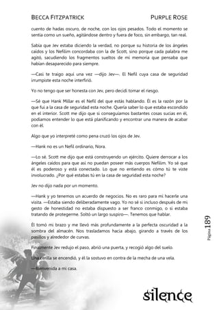 BECCA FITZPATRICK PURPLE ROSE
Página189
cuento de hadas oscuro, de noche, con los ojos pesados. Todo el momento se
sentía como un sueño, agitándose dentro y fuera de foco, sin embargo, tan real.
Sabía que Jev estaba diciendo la verdad, no porque su historia de los ángeles
caídos y los Nefilim concordaba con la de Scott, sino porque cada palabra me
agitó, sacudiendo los fragmentos sueltos de mí memoria que pensaba que
habían desaparecido para siempre.
—Casi te traigo aquí una vez —dijo Jev—. El Nefil cuya casa de seguridad
irrumpiste esta noche interfirió.
Yo no tengo que ser honesta con Jev, pero decidí tomar el riesgo.
—Sé que Hank Millar es el Nefil del que estás hablando. Él es la razón por la
que fui a la casa de seguridad esta noche. Quería saber lo que estaba escondido
en el interior. Scott me dijo que si conseguíamos bastantes cosas sucias en él,
podíamos entender lo que está planificando y encontrar una manera de acabar
con él.
Algo que yo interpreté como pena cruzó los ojos de Jev.
—Hank no es un Nefil ordinario, Nora.
—Lo sé. Scott me dijo que está construyendo un ejército. Quiere derrocar a los
ángeles caídos para que así no puedan poseer más cuerpos Nefilim. Yo sé que
él es poderoso y está conectado. Lo que no entiendo es cómo tú te viste
involucrado. ¿Por qué estabas tú en la casa de seguridad esta noche?
Jev no dijo nada por un momento.
—Hank y yo tenemos un acuerdo de negocios. No es raro para mí hacerle una
visita. —Estaba siendo deliberadamente vago. Yo no sé si incluso después de mi
gesto de honestidad no estaba dispuesto a ser franco conmigo, o si estaba
tratando de protegerme. Soltó un largo suspiro—. Tenemos que hablar.
Él tomó mi brazo y me llevó más profundamente a la perfecta oscuridad a la
sombra del almacén. Nos trasladamos hacia abajo, girando a través de los
pasillos y alrededor de curvas.
Finalmente Jev redujo el paso, abrió una puerta, y recogió algo del suelo.
Una cerilla se encendió, y él la sostuvo en contra de la mecha de una vela.
—Bienvenida a mi casa.
 