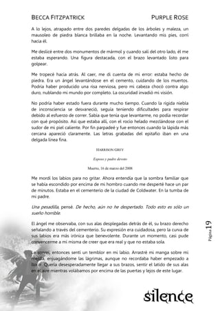 BECCA FITZPATRICK PURPLE ROSE
Página19
A lo lejos, atrapado entre dos paredes delgadas de los árboles y maleza, un
mausoleo de piedra blanca brillaba en la noche. Levantando mis pies, corrí
hacia él.
Me deslicé entre dos monumentos de mármol y cuando salí del otro lado, él me
estaba esperando. Una figura destacada, con el brazo levantado listo para
golpear.
Me tropecé hacia atrás. Al caer, me di cuenta de mi error: estaba hecho de
piedra. Era un ángel levantándose en el cemento, cuidando de los muertos.
Podría haber producido una risa nerviosa, pero mi cabeza chocó contra algo
duro, nublando mi mundo por completo. La oscuridad invadió mi visión.
No podría haber estado fuera durante mucho tiempo. Cuando la rígida niebla
de inconsciencia se desvaneció, seguía teniendo dificultades para respirar
debido al esfuerzo de correr. Sabía que tenía que levantarme, no podía recordar
con qué propósito. Así que estaba allí, con el rocío helado mezclándose con el
sudor de mi piel caliente. Por fin parpadeé y fue entonces cuando la lápida más
cercana apareció claramente. Las letras grabadas del epitafio iban en una
delgada línea fina.
HARRISON GREY
Esposo y padre devoto
Muerto, 16 de marzo del 2008
Me mordí los labios para no gritar. Ahora entendía que la sombra familiar que
se había escondido por encima de mi hombro cuando me desperté hace un par
de minutos. Estaba en el cementerio de la ciudad de Coldwater. En la tumba de
mi padre.
Una pesadilla, pensé. De hecho, aún no he despertado. Todo esto es sólo un
sueño horrible.
El ángel me observaba, con sus alas desplegadas detrás de él, su brazo derecho
señalando a través del cementerio. Su expresión era cuidadosa, pero la curva de
sus labios era más irónica que benevolente. Durante un momento, casi pude
convencerme a mí misma de creer que era real y que no estaba sola.
Le sonreí, entonces sentí un temblor en mi labio. Arrastré mi manga sobre mi
mejilla, enjuagándome las lágrimas, aunque no recordaba haber empezado a
llorar. Quería desesperadamente llegar a sus brazos, sentir el latido de sus alas
en el aire mientras volábamos por encima de las puertas y lejos de este lugar.
 