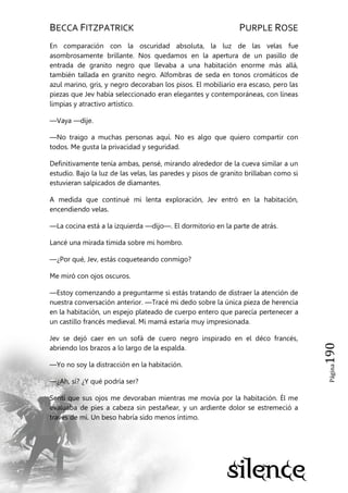 BECCA FITZPATRICK PURPLE ROSE
Página190
En comparación con la oscuridad absoluta, la luz de las velas fue
asombrosamente brillante. Nos quedamos en la apertura de un pasillo de
entrada de granito negro que llevaba a una habitación enorme más allá,
también tallada en granito negro. Alfombras de seda en tonos cromáticos de
azul marino, gris, y negro decoraban los pisos. El mobiliario era escaso, pero las
piezas que Jev había seleccionado eran elegantes y contemporáneas, con líneas
limpias y atractivo artístico.
—Vaya —dije.
—No traigo a muchas personas aquí. No es algo que quiero compartir con
todos. Me gusta la privacidad y seguridad.
Definitivamente tenía ambas, pensé, mirando alrededor de la cueva similar a un
estudio. Bajo la luz de las velas, las paredes y pisos de granito brillaban como si
estuvieran salpicados de diamantes.
A medida que continué mi lenta exploración, Jev entró en la habitación,
encendiendo velas.
—La cocina está a la izquierda —dijo—. El dormitorio en la parte de atrás.
Lancé una mirada tímida sobre mi hombro.
—¿Por qué, Jev, estás coqueteando conmigo?
Me miró con ojos oscuros.
—Estoy comenzando a preguntarme si estás tratando de distraer la atención de
nuestra conversación anterior. —Tracé mi dedo sobre la única pieza de herencia
en la habitación, un espejo plateado de cuerpo entero que parecía pertenecer a
un castillo francés medieval. Mi mamá estaría muy impresionada.
Jev se dejó caer en un sofá de cuero negro inspirado en el déco francés,
abriendo los brazos a lo largo de la espalda.
—Yo no soy la distracción en la habitación.
—¿Ah, sí? ¿Y qué podría ser?
Sentí que sus ojos me devoraban mientras me movía por la habitación. Él me
evaluaba de pies a cabeza sin pestañear, y un ardiente dolor se estremeció a
través de mí. Un beso habría sido menos íntimo.
 
