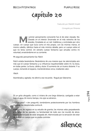BECCA FITZPATRICK PURPLE ROSE
Página194
Traducido por Makilith Vivaldi
Corregido por Pimienta
i primer pensamiento consciente fue el de estar clavada. No.
Clavada en el interior. Encerrada en el más estrecho de los
ataúdes. Enredada en un red. Indefensa y controlada por otro
cuerpo. Un cuerpo que lucía como el mío propio, con las mismas manos, el
mismo cabello, idéntico hasta el más mínimo detalle, pero un cuerpo sobre el
que no tenía control. Un extraño cuerpo fantasma que actuaba contra mi
voluntad, arrastrándome en su corriente.
Mi segundo pensamiento fue Patch.
Patch estaba besándome. Besándome de una manera que me aterrorizaba aún
más que el cuerpo fantasma y su influencia inquebrantable sobre mí. Su boca,
en todas partes. La lluvia, cálida y dulce. El aumento de un trueno distante. Y su
cuerpo, tomando el espacio, manteniéndose cerca, irradiando calor.
Patch.
Asombrada y agitada, me aferré a ese recuerdo. Rogué por liberarme.
Di un grito ahogado, como si viniera de una larga distancia, castigada a estar
bajo el agua. Al mismo tiempo, mis ojos se abrieron.
—¿Qué pasa? —Jev preguntó, tomándome protectoramente por los hombros
mientras me desplomaba contra él.
Estábamos de regreso en su estudio de granito, las mismas velas parpadeando
a lo largo de las paredes. La familiaridad de todo eso me inundó de alivio.
Estaba aterrorizada de estar atrapada ahí. Aterrorizada por la sensación de estar
cautiva en un cuerpo que no podía controlar.
M
 