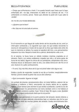 BECCA FITZPATRICK PURPLE ROSE
Página196
—Tengo que enfrentarme a Hank. Y no puedo hacerlo aquí hasta que lo haya
enfrentado ahí —le dije, enterrando mi dedo en las cicatrices de Jev. Y tú
enfrentarte a ti mismo, pensé. Tienes que afrontar la parte de ti que sabe la
verdad.
Jev me dio una mirada deliberada.
—¿Quieres que te lleve?
—No. Esta vez iré sola todo el camino.
En el momento en que llegué de vuelta dentro de los recuerdos de Jev, sentí un
interruptor cambiando, y lo siguiente que supe, era que estaba reviviendo la
escena en retrospectiva a través de los ojos de la chica que había sido antes de
que mi memoria se dañara. Su cuerpo se apoderó del mío, y sus pensamientos
eclipsaron los míos. Respiré a través de su pánico, abriéndome a ella, a mí.
En el exterior, la lluvia hacia un silbido metálico mientras crepitaba en el
almacén. Patch y yo ambos estábamos mojados por ella, y él lamía gotas de
lluvia de mis labios. Agarré la cintura de sus pantalones, atrayéndolo más cerca.
Nuestras bocas se deslizaron sobre la otra, una cálida distracción del frío en el
aire. Acarició mi cuello cariñosamente.
—Te amo. Soy más feliz ahora de lo que recuerdo haber sido alguna vez.
Estaba a punto de responder, cuando la voz de un hombre, inexplicablemente
familiar, provino desde la parte más oscura del cobertizo.
—Qué conmovedor. Agarren al ángel.
Un puñado de jóvenes, excesivamente altos, sin duda Nefilims, salieron de las
sombras y rodearon a Patch, retorciendo sus brazos detrás de su espalda.
Apenas y tuve tiempo para asimilar lo que estaba sucediendo, cuando la voz de
Patch interrumpió mis pensamientos con tanta claridad, como si me hablara al
oído. Cuando comience a pelear, huye. Toma el Jeep. No vayas a casa. Quédate
en el Jeep y sigue conduciendo hasta que te encuentre.
El hombre que permanecía en la parte posterior del almacén, dando órdenes a
los otros, dio un paso adelante colocándose bajo un nebuloso rayo de luz que
se deslizaba entre las muchas grietas del almacén. Estaba anormalmente bien
 