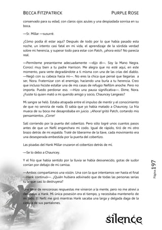 BECCA FITZPATRICK PURPLE ROSE
Página197
conservado para su edad, con claros ojos azules y una despiadada sonrisa en su
boca.
—Sr. Millar —susurré.
¿Cómo podía él estar aquí? Después de todo por lo que había pasado esta
noche, un intento casi fatal en mi vida, el aprendizaje de la sórdida verdad
sobre mi herencia, y superar todo para estar con Patch, ¿ahora esto? No parecía
real.
—Permíteme presentarme adecuadamente —dijo él—. Soy la Mano Negra.
Conocí muy bien a tu padre Harrison. Me alegra que no esté aquí, en este
momento, para verte degradándote a ti misma con una de las crías del diablo.
—Negó con su cabeza hacia mí—. No eres la chica que pensé que llegarías a
ser, Nora. Fraternizar con el enemigo, haciendo una burla a tu herencia. Creo
que incluso hiciste estallar una de mis casas de refugio Nefilim anoche. Pero no
importa. Puedo perdonar eso. —Hizo una pausa significativa—. Dime, Nora.
¿Fuiste tú quien mató a mi querido amigo y socio, Chauncey Langeais?
Mi sangre se heló. Estaba atrapada entre el impulso de mentir y el conocimiento
de que no serviría de nada. Él sabía que yo había matado a Chauncey. La fría
mueca de su boca me desaprobaba en juicio. ¡Ahora! gritó Patch, cortando mis
pensamientos. ¡Corre!
Salí corriendo por la puerta del cobertizo. Pero sólo logré unos cuantos pasos
antes de que un Nefil enganchara mi codo. Igual de rápido, tiró de mi otro
brazo detrás de mi espalda. Traté de liberarme de la llave, cada movimiento era
una desesperada embestida por la puerta del cobertizo.
Las pisadas del Hank Millar cruzaron el cobertizo detrás de mí.
—Se lo debo a Chauncey.
Y el frío que había sentido por la lluvia se había desvanecido, gotas de sudor
corrían por debajo de mi camisa.
—Ambos compartíamos una visión. Una con la que intentamos ver hasta el final
—Hank continuó—. ¿Quién hubiera adivinado que de todas las personas serías
tú la que casi lo destruyera?
Una serie de rencorosas respuestas me vinieron a la mente, pero no me atreví a
decírselas a Hank. Mi única posesión era el tiempo, y necesitaba mantenerlo de
mi lado. El Nefil me giró mientras Hank sacaba una larga y delgada daga de la
cintura de sus pantalones.
 