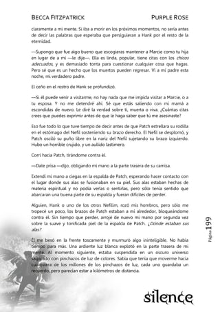BECCA FITZPATRICK PURPLE ROSE
Página199
claramente a mi mente. Si iba a morir en los próximos momentos, no sería antes
de decir las palabras que esperaba que persiguieran a Hank por el resto de la
eternidad.
—Supongo que fue algo bueno que escogieras mantener a Marcie como tu hija
en lugar de a mí —le dije—. Ella es linda, popular, tiene citas con los chicos
adecuados, y es demasiado tonta para cuestionar cualquier cosa que hagas.
Pero sé que es un hecho que los muertos pueden regresar. Vi a mi padre esta
noche, mi verdadero padre.
El ceño en el rostro de Hank se profundizó.
—Si él puede venir a visitarme, no hay nada que me impida visitar a Marcie, o a
tu esposa. Y no me detendré ahí. Sé que estás saliendo con mi mamá a
escondidas de nuevo. Le diré la verdad sobre ti, muerta o viva. ¿Cuántas citas
crees que puedes exprimir antes de que le haga saber que tú me asesinaste?
Eso fue todo lo que tuve tiempo de decir antes de que Patch estrellara su rodilla
en el estómago del Nefil sosteniendo su brazo derecho. El Nefil se desplomó, y
Patch osciló su puño libre en la nariz del Nefil sujetando su brazo izquierdo.
Hubo un horrible crujido, y un aullido lastimero.
Corrí hacia Patch, tirándome contra él.
—Date prisa —dijo, obligando mi mano a la parte trasera de su camisa.
Extendí mi mano a ciegas en la espalda de Patch, esperando hacer contacto con
el lugar donde sus alas se fusionaban en su piel. Sus alas estaban hechas de
materia espiritual y no podía verlas o sentirlas, pero sólo tenía sentido que
abarcaran una buena parte de su espalda y fueran difíciles de perder.
Alguien, Hank o uno de los otros Nefilim, rozó mis hombros, pero sólo me
tropecé un poco, los brazos de Patch estaban a mí alrededor, bloqueándome
contra él. Sin tiempo que perder, arrojé de nuevo mi mano por segunda vez
sobre la suave y tonificada piel de la espalda de Patch. ¿Dónde estaban sus
alas?
Él me besó en la frente toscamente y murmuró algo ininteligible. No había
tiempo para más. Una ardiente luz blanca explotó en la parte trasera de mi
mente. Al momento siguiente, estaba suspendida en un oscuro universo
salpicado con pinchazos de luz de colores. Sabía que tenía que moverme hacia
cualquiera de los millones de los pinchazos de luz, cada uno guardaba un
recuerdo, pero parecían estar a kilómetros de distancia.
 