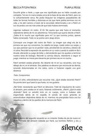 BECCA FITZPATRICK PURPLE ROSE
Página200
Escuché gritar a Hank, y supe que eso significaba que no había cruzado por
completo. Tal vez mi mano estaba cerca de la base de las alas de Patch, pero no
lo suficientemente cerca. No podía bloquear las imágenes parpadeantes de
todas las formas horribles y dolorosas en las que Hank podría terminar con mi
vida, y me abrí camino a través de la oscuridad, determinada a ver a Patch en
sus recuerdos una vez más antes de que todo hubiera terminado.
Lágrimas nublaron mi visión. El fin. No quería que este fuera el momento,
robándome detrás de mí sin advertencia. Tenía tanto que quería decirle a Patch.
¿Sabía él lo mucho que significaba para mí? Lo que tuvimos juntos, apenas
había comenzado. Todo no se podría venir abajo ahora.
Convoqué una imagen del rostro de Patch. La imagen que elegí era de la
primera vez que nos conocimos. Su cabello era largo, rizado sobre sus orejas, y
sus ojos parecían que no se perdían nada, percibiendo los secretos y deseos de
mi alma. Recordé la expresión de asombro en su rostro cuando lo asalté en Bo’s
Arcade, alterando su juego de billar, y demandando que me ayudara a terminar
nuestra tarea de biología. Recordé su sonrisa lobuna, retándome a seguir el
juego, mientras se movía para besarme por primera vez en mi cocina…
Patch también estaba gritando. No delante de mí en sus recuerdos, sino muy
debajo de mí, en el almacén. Dos palabras se elevaron por encima de las demás,
sonando distorsionadas en mis oídos, como si hubieran viajado una gran
distancia.
Trato. Compromiso.
Fruncí el ceño, esforzándome por escuchar más. ¿Qué estaba diciendo Patch?
De pronto temí que fuese lo que fuese, no me gustaría.
¡No! Grité, necesitando que Patch se detuviera. Traté de impulsarme de nuevo
al almacén, pero estaba en el vacío, flotando inútilmente. ¡Patch! ¿Qué le estás
diciendo? Sentí un extrañó tirón en mi cuerpo, como si hubiese sido
enganchada detrás de mi espalda. El sonido de voces gritando se
arremolinaban alejándose detrás de mí, mientras me precipitaba hacia una luz
cegadora y dentro de los pasillos de la memoria de Patch.
Una vez más.
Estuve dentro del segundo recuerdo en un instante. Estaba de pie de nuevo en
el frío húmedo del almacén rodeada por Hank, sus hombres Nefilim, y Jev, y
 