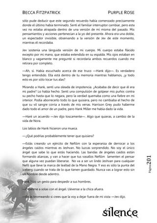 BECCA FITZPATRICK PURPLE ROSE
Página201
sólo pude deducir que este segundo recuerdo había comenzado precisamente
donde el último había terminado. Sentí el familiar interruptor cambiar, pero esta
vez no estaba atrapada dentro de una versión de mí misma del pasado. Mis
pensamientos y acciones pertenecían a la yo del presente. Ahora era una doble,
un espectador invisible, observando a la versión de Jev de este momento,
mientras él recordaba.
Jev sostenía una lánguida versión de mi cuerpo. Mi cuerpo estaba flácido
excepto por mi mano, que estaba extendida en su espalda. Mis ojos estaban en
blanco y vagamente me pregunté si recordaría ambos recuerdos cuando me
retirara por completo.
—Ah, sí. Había escuchado acerca de ese truco —Hank dijo—. Es verdadero
tengo entendido. Ella está dentro de tu memoria mientras hablamos, ¿y todo
esto es por sólo tocar tus alas?
Mirando a Hank, sentí una oleada de impotencia. ¿Acababa de decir que él era
mi padre? Lo había hecho. Sentí una compulsión de golpear mis puños contra
su pecho hasta que lo negara, pero la verdad quemaba como una fiebre en mi
interior. Podía aborrecerlo todo lo que quisiera, pero no cambiaba el hecho de
que su vil sangre corría a través de mis venas. Harrison Grey pudo haberme
dado todo el amor de un padre, pero Hank Miller me había dado la vida.
—Haré un acuerdo —Jev dijo toscamente—. Algo que quieras, a cambio de la
vida de Nora.
Los labios de Hank hicieron una mueca.
—¿Qué podrías probablemente tener que quisiera?
—Estás creando un ejército de Nefilim con la esperanza de derrocar a los
ángeles caídos mientras es Jeshvan. No luzcas sorprendido. No soy el único
ángel que sabe lo que estás haciendo. Las bandas de ángeles caídos están
formando alianzas, y van a hacer que tus vasallos Nefilim lamenten el pensar
que alguna vez puedan liberarse. No va a ser un lindo Jeshvan para cualquier
Nefil que lleve la marca de lealtad de la Mano Negra. Y eso es sólo la punta del
iceberg cuando se trata de lo que tienen guardado. Nunca vas a lograr esto sin
un hombre desde adentro.
Hank hizo un gesto para despedir a sus hombres.
—Déjenme a solas con el ángel. Llévense a la chica afuera.
—Estás bromeando si crees que la voy a dejar fuera de mi vista —Jev dijo.
 