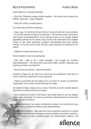 BECCA FITZPATRICK PURPLE ROSE
Página202
Hank cedió con un gruñido divertido.
—Muy bien. Mantenla contigo mientras puedas —Tan pronto como salieron los
Nefilim, Hank dijo: —Sigue hablando.
—Deja vivir a Nora, y espiaré para ti.
Las rubias cejas de Hank se elevaron.
—Vaya, vaya. Tus sentimientos por ella son más profundos de lo que pensaba.
—Su mirada examinó mi figura inconsciente—. Me atrevería a decir que ella no
vale la pena. Lamentablemente, no me importa lo que tú y tus amigos ángeles
guardianes piensen de mis planes. Estoy mucho más interesado en los ángeles
caídos, lo que están pensando, cualquier contramedida que ellos puedan
intentar. Ya no eres uno de ellos. Así que, ¿cómo planeas ser cómplice de sus
tratos?
—Déjame a mí preocuparme por eso.
Hank consideró a Jev con ojo perspicaz.
—Está bien —dijo al fin—. Estoy intrigado —Se encogió de hombros
descuidadamente—. No soy el único que puede llegar a perder. ¿Supongo que
tendrás que hacer un juramento?
—No sería de otra manera —dijo Jev fríamente.
Sacando la daga una vez más de la cintura de sus pantalones, Hank hizo un
corte a través de la palma de su mano izquierda.
—Hago mi juramento de que dejaré vivir a la chica. Si rompo mi juramento,
ruego poder morir y volver al polvo del que fui creado.
Jev aceptó la daga y luego corto su mano. Haciendo un puño, sacudió algunas
gotas de una sustancia similar a la sangre.
—Juro proveerte de toda la información que pueda sobre lo que los ángeles
caídos estén planeando. Si rompo mi juramento, voluntariamente me encerraré
en las cadenas del infierno.
Ambos se estrecharon las manos, mezclando su sangre. En el momento en que
se separaron, sus heridas se habían curado perfectamente.
—Mantente en contacto —dijo Hank con ironía, quitando el polvo de su camisa
como si estar en el almacén de alguna manera la hubiera manchado. Levantó su
teléfono celular a su oído, y cuando atrapó a Jev observándolo, explicó—. Me
 