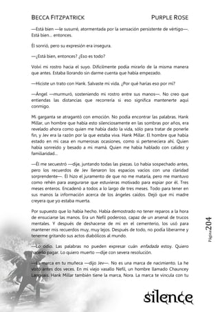 BECCA FITZPATRICK PURPLE ROSE
Página204
—Está bien —le susurré, atormentada por la sensación persistente de vértigo—.
Está bien… entonces.
Él sonrió, pero su expresión era insegura.
—¿Está bien, entonces? ¿Eso es todo?
Volví mi rostro hacia el suyo. Difícilmente podía mirarlo de la misma manera
que antes. Estaba llorando sin darme cuenta que había empezado.
—Hiciste un trato con Hank. Salvaste mi vida. ¿Por qué harías eso por mí?
—Ángel —murmuró, sosteniendo mi rostro entre sus manos—. No creo que
entiendas las distancias que recorrería si eso significa mantenerte aquí
conmigo.
Mi garganta se atragantó con emoción. No podía encontrar las palabras. Hank
Millar, un hombre que había esto silenciosamente en las sombras por años, era
revelado ahora como quien me había dado la vida, sólo para tratar de ponerle
fin, y Jev era la razón por la que estaba viva. Hank Millar. El hombre que había
estado en mi casa en numerosas ocasiones, como si perteneciera ahí. Quien
había sonreído y besado a mi mamá. Quien me había hablado con calidez y
familiaridad…
—Él me secuestró —dije, juntando todas las piezas. Lo había sospechado antes,
pero los recuerdos de Jev llenaron los espacios vacíos con una claridad
sorprendente—. Él hizo el juramento de que no me mataría, pero me mantuvo
como rehén para asegurarse que estuvieras motivado para espiar por él. Tres
meses enteros. Encadenó a todos a lo largo de tres meses. Todo para tener en
sus manos la información acerca de los ángeles caídos. Dejó que mi madre
creyera que yo estaba muerta.
Por supuesto que lo había hecho. Había demostrado no tener reparos a la hora
de ensuciarse las manos. Era un Nefil poderoso, capaz de un arsenal de trucos
mentales. Y después de deshacerse de mí en el cementerio, los usó para
mantener mis recuerdos muy, muy lejos. Después de todo, no podía liberarme y
tenerme gritando sus actos diabólicos al mundo.
—Lo odio. Las palabras no pueden expresar cuán enfadada estoy. Quiero
hacerlo pagar. Lo quiero muerto —dije con severa resolución.
—La marca en tu muñeca —dijo Jev—. No es una marca de nacimiento. La he
visto antes dos veces. En mi viejo vasallo Nefil, un hombre llamado Chauncey
Langeais. Hank Millar también tiene la marca, Nora. La marca te vincula con tu
 