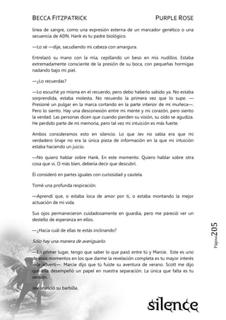 BECCA FITZPATRICK PURPLE ROSE
Página205
línea de sangre, como una expresión externa de un marcador genético o una
secuencia de ADN. Hank es tu padre biológico.
—Lo sé —dije, sacudiendo mi cabeza con amargura.
Entrelazó su mano con la mía, cepillando un beso en mis nudillos. Estaba
extremadamente consciente de la presión de su boca, con pequeñas hormigas
nadando bajo mi piel.
—¿Lo recuerdas?
—Lo escuché yo misma en el recuerdo, pero debo haberlo sabido ya. No estaba
sorprendida, estaba molesta. No recuerdo la primera vez que lo supe. —
Presioné un pulgar en la marca cortando en la parte interior de mi muñeca—.
Pero lo siento. Hay una desconexión entre mi mente y mi corazón, pero siento
la verdad. Las personas dicen que cuando pierden su visión, su oído se agudiza.
He perdido parte de mi memoria, pero tal vez mi intuición es más fuerte.
Ambos consideramos esto en silencio. Lo que Jev no sabía era que mi
verdadero linaje no era la única pieza de información en la que mi intuición
estaba haciendo un juicio.
—No quiero hablar sobre Hank. En este momento. Quiero hablar sobre otra
cosa que vi. O más bien, debería decir que descubrí.
Él consideró en partes iguales con curiosidad y cautela.
Tomé una profunda respiración.
—Aprendí que, o estaba loca de amor por ti, o estaba montando la mejor
actuación de mi vida.
Sus ojos permanecieron cuidadosamente en guardia, pero me pareció ver un
destello de esperanza en ellos.
—¿Hacia cuál de ellas te estás inclinando?
Sólo hay una manera de averiguarlo.
—En primer lugar, tengo que saber lo que pasó entre tú y Marcie. Este es uno
de esos momentos en los que darme la revelación completa es tu mayor interés
—le advertí—. Marcie dijo que tú fuiste su aventura de verano. Scott me dijo
que ella desempeñó un papel en nuestra separación. La única que falta es tu
versión.
Jev acarició su barbilla.
 