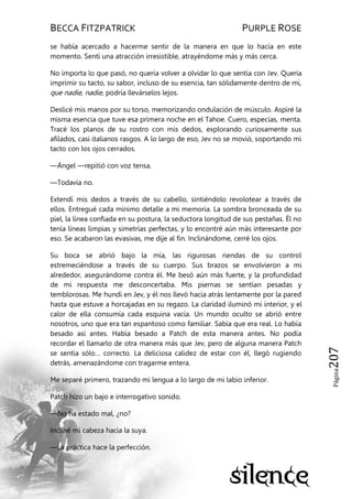BECCA FITZPATRICK PURPLE ROSE
Página207
se había acercado a hacerme sentir de la manera en que lo hacía en este
momento. Sentí una atracción irresistible, atrayéndome más y más cerca.
No importa lo que pasó, no quería volver a olvidar lo que sentía con Jev. Quería
imprimir su tacto, su sabor, incluso de su esencia, tan sólidamente dentro de mí,
que nadie, nadie, podría llevárselos lejos.
Deslicé mis manos por su torso, memorizando ondulación de músculo. Aspiré la
misma esencia que tuve esa primera noche en el Tahoe. Cuero, especias, menta.
Tracé los planos de su rostro con mis dedos, explorando curiosamente sus
afilados, casi italianos rasgos. A lo largo de eso, Jev no se movió, soportando mi
tacto con los ojos cerrados.
—Ángel —repitió con voz tensa.
—Todavía no.
Extendí mis dedos a través de su cabello, sintiéndolo revolotear a través de
ellos. Entregué cada mínimo detalle a mi memoria. La sombra bronceada de su
piel, la línea confiada en su postura, la seductora longitud de sus pestañas. Él no
tenía líneas limpias y simetrías perfectas, y lo encontré aún más interesante por
eso. Se acabaron las evasivas, me dije al fin. Inclinándome, cerré los ojos.
Su boca se abrió bajo la mía, las rigurosas riendas de su control
estremeciéndose a través de su cuerpo. Sus brazos se envolvieron a mi
alrededor, asegurándome contra él. Me besó aún más fuerte, y la profundidad
de mi respuesta me desconcertaba. Mis piernas se sentían pesadas y
temblorosas. Me hundí en Jev, y él nos llevó hacia atrás lentamente por la pared
hasta que estuve a horcajadas en su regazo. La claridad iluminó mi interior, y el
calor de ella consumía cada esquina vacía. Un mundo oculto se abrió entre
nosotros, uno que era tan espantoso como familiar. Sabía que era real. Lo había
besado así antes. Había besado a Patch de esta manera antes. No podía
recordar el llamarlo de otra manera más que Jev, pero de alguna manera Patch
se sentía sólo… correcto. La deliciosa calidez de estar con él, llegó rugiendo
detrás, amenazándome con tragarme entera.
Me separé primero, trazando mi lengua a lo largo de mi labio inferior.
Patch hizo un bajo e interrogativo sonido.
—No ha estado mal, ¿no?
Incliné mi cabeza hacia la suya.
—La práctica hace la perfección.
 