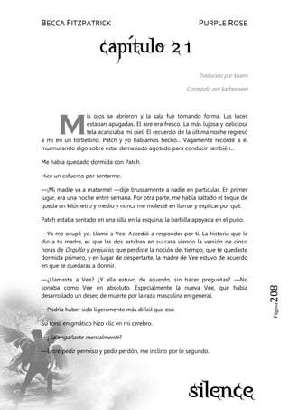 BECCA FITZPATRICK PURPLE ROSE
Página208
Traducido por kuami
Corregido por kathesweet
is ojos se abrieron y la sala fue tomando forma. Las luces
estaban apagadas. El aire era fresco. La más lujosa y deliciosa
tela acariciaba mi piel. El recuerdo de la última noche regresó
a mí en un torbellino. Patch y yo habíamos hecho... Vagamente recordé a él
murmurando algo sobre estar demasiado agotado para conducir también...
Me había quedado dormida con Patch.
Hice un esfuerzo por sentarme.
—¡Mi madre va a matarme! —dije bruscamente a nadie en particular. En primer
lugar, era una noche entre semana. Por otra parte, me había saltado el toque de
queda un kilómetro y medio y nunca me molesté en llamar y explicar por qué.
Patch estaba sentado en una silla en la esquina, la barbilla apoyada en el puño.
—Ya me ocupé yo. Llamé a Vee. Accedió a responder por ti. La historia que le
dio a tu madre, es que las dos estaban en su casa viendo la versión de cinco
horas de Orgullo y prejuicio, que perdiste la noción del tiempo, que te quedaste
dormida primero, y en lugar de despertarte, la madre de Vee estuvo de acuerdo
en que te quedaras a dormir.
—¿Llamaste a Vee? ¿Y ella estuvo de acuerdo, sin hacer preguntas? —No
sonaba como Vee en absoluto. Especialmente la nueva Vee, que había
desarrollado un deseo de muerte por la raza masculina en general.
—Podría haber sido ligeramente más difícil que eso.
Su tono enigmático hizo clic en mi cerebro.
—¿La engañaste mentalmente?
—Entre pedir permiso y pedir perdón, me inclino por lo segundo.
M
 