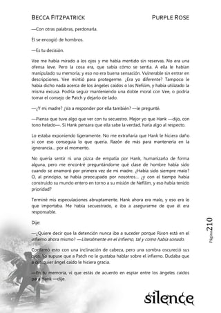 BECCA FITZPATRICK PURPLE ROSE
Página210
—Con otras palabras, perdonarla.
Él se encogió de hombros.
—Es tu decisión.
Vee me había mirado a los ojos y me había mentido sin reservas. No era una
ofensa leve. Pero la cosa era, que sabía cómo se sentía. A ella le habían
manipulado su memoria, y eso no era buena sensación. Vulnerable sin entrar en
descripciones. Vee mintió para protegerme. ¿Era yo diferente? Tampoco le
había dicho nada acerca de los ángeles caídos o los Nefilim, y había utilizado la
misma excusa. Podría seguir manteniendo una doble moral con Vee, o podría
tomar el consejo de Patch y dejarlo de lado.
—¿Y mi madre? ¿Va a responder por ella también? —le pregunté.
—Piensa que tuve algo que ver con tu secuestro. Mejor yo que Hank —dijo, con
tono helado—. Si Hank pensara que ella sabe la verdad, haría algo al respecto.
Lo estaba exponiendo ligeramente. No me extrañaría que Hank le hiciera daño
si con eso conseguía lo que quería. Razón de más para mantenerla en la
ignorancia… por el momento.
No quería sentir ni una pizca de empatía por Hank, humanizarlo de forma
alguna, pero me encontré preguntándome qué clase de hombre había sido
cuando se enamoró por primera vez de mi madre. ¿Había sido siempre malo?
O, al principio, se había preocupado por nosotros… ¿y con el tiempo había
construido su mundo entero en torno a su misión de Nefilim, y eso había tenido
prioridad?
Terminé mis especulaciones abruptamente. Hank ahora era malo, y eso era lo
que importaba. Me había secuestrado, e iba a asegurarme de que él era
responsable.
Dije:
—¿Quiere decir que la detención nunca iba a suceder porque Rixon está en el
infierno ahora mismo? —Literalmente en el infierno, tal y como había sonado.
Confirmó esto con una inclinación de cabeza, pero una sombra oscureció sus
ojos. Yo supuse que a Patch no le gustaba hablar sobre el infierno. Dudaba que
a cualquier ángel caído le hiciera gracia.
—En tu memoria, vi que estás de acuerdo en espiar entre los ángeles caídos
para Hank —dije.
 