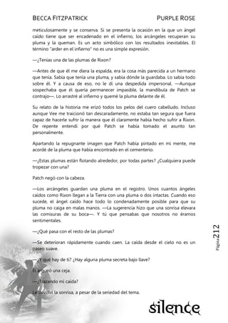 BECCA FITZPATRICK PURPLE ROSE
Página212
meticulosamente y se conserva. Si se presenta la ocasión en la que un ángel
caído tiene que ser encadenado en el infierno, los arcángeles recuperan su
pluma y la queman. Es un acto simbólico con los resultados inevitables. El
término "arder en el infierno" no es una simple expresión.
—¿Tenías una de las plumas de Rixon?
—Antes de que él me diera la espalda, era la cosa más parecida a un hermano
que tenía. Sabía que tenía una pluma, y sabía dónde la guardaba. Lo sabía todo
sobre él. Y a causa de eso, no le di una despedida impersonal. —Aunque
sospechaba que él quería permanecer impasible, la mandíbula de Patch se
contrajo—. Lo arrastré al infierno y quemé la pluma delante de él.
Su relato de la historia me erizó todos los pelos del cuero cabelludo. Incluso
aunque Vee me traicionó tan descaradamente, no estaba tan segura que fuera
capaz de hacerle sufrir la manera que él claramente había hecho sufrir a Rixon.
De repente entendí por qué Patch se había tomado el asunto tan
personalmente.
Apartando la repugnante imagen que Patch había pintado en mi mente, me
acordé de la pluma que había encontrado en el cementerio.
—¿Estas plumas están flotando alrededor, por todas partes? ¿Cualquiera puede
tropezar con una?
Patch negó con la cabeza.
—Los arcángeles guardan una pluma en el registro. Unos cuantos ángeles
caídos como Rixon llegan a la Tierra con una pluma o dos intactas. Cuando eso
sucede, el ángel caído hace todo lo condenadamente posible para que su
pluma no caiga en malas manos. —La sugerencia hizo que una sonrisa elevara
las comisuras de su boca—. Y tú que pensabas que nosotros no éramos
sentimentales.
—¿Qué pasa con el resto de las plumas?
—Se deterioran rápidamente cuando caen. La caída desde el cielo no es un
paseo suave.
—¿Y qué hay de ti? ¿Hay alguna pluma secreta bajo llave?
Él arqueó una ceja.
—¿Trazando mi caída?
Le devolví la sonrisa, a pesar de la seriedad del tema.
 