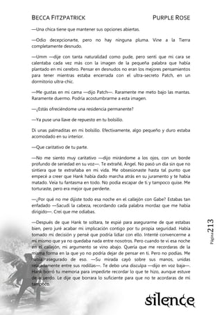 BECCA FITZPATRICK PURPLE ROSE
Página213
—Una chica tiene que mantener sus opciones abiertas.
—Odio decepcionarte, pero no hay ninguna pluma. Vine a la Tierra
completamente desnudo.
—Umm —dije con tanta naturalidad como pude, pero sentí que mi cara se
calentaba cada vez más con la imagen de la pequeña palabra que había
plantado en mi cerebro. Pensar en desnudos no eran los mejores pensamientos
para tener mientras estaba encerrada con el ultra-secreto Patch, en un
dormitorio ultra-chic.
—Me gustas en mi cama —dijo Patch—. Raramente me meto bajo las mantas.
Raramente duermo. Podría acostumbrarme a esta imagen.
—¿Estás ofreciéndome una residencia permanente?
—Ya puse una llave de repuesto en tu bolsillo.
Di unas palmaditas en mi bolsillo. Efectivamente, algo pequeño y duro estaba
acomodado en su interior.
—Que caritativo de tu parte.
—No me siento muy caritativo —dijo mirándome a los ojos, con un borde
profundo de seriedad en su voz—. Te extrañé, Ángel. No pasó un día sin que no
sintiera que te extrañaba en mi vida. Me obsesionaste hasta tal punto que
empecé a creer que Hank había dado marcha atrás en su juramento y te había
matado. Veía tu fantasma en todo. No podía escapar de ti y tampoco quise. Me
torturaste, pero era mejor que perderte.
—¿Por qué no me dijiste todo esa noche en el callejón con Gabe? Estabas tan
enfadado —Sacudí la cabeza, recordando cada palabra mordaz que me había
dirigido—. Creí que me odiabas.
—Después de que Hank te soltara, te espié para asegurarme de que estabas
bien, pero juré acabar mi implicación contigo por tu propia seguridad. Había
tomado mi decisión y pensé que podría lidiar con ello. Intenté convencerme a
mí mismo que ya no quedaba nada entre nosotros. Pero cuando te vi esa noche
en el callejón, mi argumento se vino abajo. Quería que me recordaras de la
misma forma en la que yo no podría dejar de pensar en ti. Pero no podías. Me
había asegurado de eso. —Su mirada cayó sobre sus manos, unidas
relajadamente entre sus rodillas—. Te debo una disculpa —dijo en voz baja—.
Hank borró tu memoria para impedirte recordar lo que te hizo, aunque estuve
de acuerdo. Le dije que borrara lo suficiente para que no te acordaras de mí
tampoco.
 