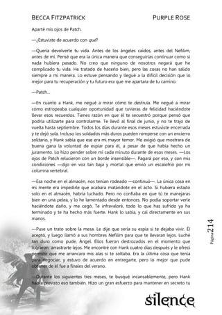 BECCA FITZPATRICK PURPLE ROSE
Página214
Aparté mis ojos de Patch.
—¿Estuviste de acuerdo con qué?
—Quería devolverte tu vida. Antes de los ángeles caídos, antes del Nefilim,
antes de mí. Pensé que era la única manera que conseguirías continuar como si
nada hubiera pasado. No creo que ninguno de nosotros negará que he
complicado tu vida. He tratado de hacerlo bien, pero las cosas no han salido
siempre a mi manera. Lo estuve pensando y llegué a la difícil decisión que lo
mejor para tu recuperación y tu futuro era que me apartara de tu camino.
—Patch…
—En cuanto a Hank, me negué a mirar cómo te destruía. Me negué a mirar
cómo estropeaba cualquier oportunidad que tuvieras de felicidad haciéndote
llevar esos recuerdos. Tienes razón en que él te secuestró porque pensó que
podría utilizarte para controlarme. Te llevó al final de junio, y no te trajo de
vuelta hasta septiembre. Todos los días durante esos meses estuviste encerrada
y te dejó sola. Incluso los soldados más duros pueden romperse con un encierro
solitario, y Hank sabía que ese era mi mayor temor. Me exigió que mostrara de
buena gana la voluntad de espiar para él, a pesar de que había hecho un
juramento. Lo hizo pender sobre mí cada minuto durante de esos meses. —Los
ojos de Patch relucieron con un borde insensible—. Pagará por eso, y con mis
condiciones —dijo en voz tan baja y mortal que envió un escalofrío por mi
columna vertebral.
—Esa noche en el almacén, nos tenían rodeado —continuó—. La única cosa en
mi mente era impedirle que acabara matándote en el acto. Si hubiera estado
solo en el almacén, habría luchado. Pero no confiaba en que tú te manejaras
bien en una pelea, y lo he lamentado desde entonces. No podía soportar verle
haciéndote daño, y me cegó. Te infravaloré, todo lo que has sufrido ya ha
terminado y te ha hecho más fuerte. Hank lo sabía, y caí directamente en sus
manos.
—Puse un trato sobre la mesa. Le dije que sería su espía si te dejaba vivir. Él
aceptó, y luego llamó a sus hombres Nefilim para que te llevaran lejos. Luché
tan duro como pude, Ángel. Ellos fueron destrozados en el momento que
lograron arrastrarte lejos. Me encontré con Hank cuatro días después y le ofrecí
permitir que me arrancara mis alas si te soltaba. Era la última cosa que tenía
para negociar, y estuvo de acuerdo en entregarte, pero lo mejor que pude
obtener de él fue a finales del verano.
—Durante los siguientes tres meses, te busqué incansablemente, pero Hank
había previsto eso también. Hizo un gran esfuerzo para mantener en secreto tu
 