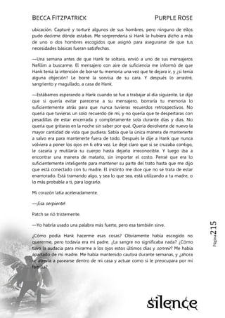BECCA FITZPATRICK PURPLE ROSE
Página215
ubicación. Capturé y torturé algunos de sus hombres, pero ninguno de ellos
pudo decirme dónde estabas. Me sorprendería si Hank le hubiera dicho a más
de uno o dos hombres escogidos que asignó para asegurarse de que tus
necesidades básicas fueran satisfechas.
—Una semana antes de que Hank te soltara, envió a uno de sus mensajeros
Nefilim a buscarme. El mensajero con aire de suficiencia me informó de que
Hank tenía la intención de borrar tu memoria una vez que te dejara ir, y ¿si tenía
alguna objeción? Le borré la sonrisa de su cara. Y después lo arrastré,
sangriento y magullado, a casa de Hank.
—Estábamos esperando a Hank cuando se fue a trabajar al día siguiente. Le dije
que si quería evitar parecerse a su mensajero, borraría tu memoria lo
suficientemente atrás para que nunca tuvieras recuerdos retrospectivos. No
quería que tuvieras un solo recuerdo de mí, y no quería que te despertaras con
pesadillas de estar encerrada y completamente sola durante días y días. No
quería que gritaras en la noche sin saber por qué. Quería devolverte de nuevo la
mayor cantidad de vida que pudiera. Sabía que la única manera de mantenerte
a salvo era para mantenerte fuera de todo. Después le dije a Hank que nunca
volviera a poner los ojos en ti otra vez. Le dejé claro que si se cruzaba contigo,
le cazaría y mutilaría su cuerpo hasta dejarlo irreconocible. Y luego iba a
encontrar una manera de matarlo, sin importar el costo. Pensé que era lo
suficientemente inteligente para mantener su parte del trato hasta que me dijo
que está conectado con tu madre. El instinto me dice que no se trata de estar
enamorado. Está tramando algo, y sea lo que sea, está utilizando a tu madre, o
lo más probable a ti, para lograrlo.
Mi corazón latía aceleradamente.
—¡Esa serpiente!
Patch se rió tristemente.
—Yo habría usado una palabra más fuerte, pero esa también sirve.
¿Cómo podía Hank hacerme esas cosas? Obviamente había escogido no
quererme, pero todavía era mi padre. ¿La sangre no significaba nada? ¿Cómo
tuvo la audacia para mirarme a los ojos estos últimos días y sonreír? Me había
apartado de mi madre. Me había mantenido cautiva durante semanas, y ¿ahora
se atrevía a pasearse dentro de mi casa y actuar como si le preocupara por mi
familia?
 