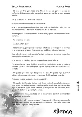 BECCA FITZPATRICK PURPLE ROSE
Página216
—Él tiene un final para todo esto. No sé lo que es, pero no puede ser
inofensivo. El instinto me dice que quiere poner en marcha su plan antes de
Jeshvan .
Los ojos de Patch se clavaron en los míos.
—Jeshvan empieza en menos de tres semanas.
—Sé lo que estás pensando —dije—. Que estás persiguiéndolo solo. Pero eso
no va a robarme la satisfacción de derrotarlo. Me lo merezco.
Patch enganchó su codo alrededor de mi cuello y apretó sus labios con fuerza a
mi frente.
—Yo no soñaría con ello.
—Así que, ¿ahora qué?
—Él tiene ventaja, pero planeo hacer algo esta tarde. El enemigo de tu enemigo
es tu amigo, y yo tengo un viejo amigo que podría ser útil para nosotros.
Algo sobre la manera en la que dijo ―amigo‖ implica que la persona en cuestión
era cualquier cosa menos eso.
—Su nombre es Dabria, y pienso que ya es hora de que la llame.
Patch parecía que había decidido su próximo movimiento, y por lo tanto yo
también. Salí de la cama y recogí los zapatos y jersey, que había puesto sobre la
cómoda.
—No puedo quedarme aquí. Tengo que ir a casa. No puedo dejar que Hank
utilice a mi madre de esta manera y no puedo decirle qué está pasando.
Patch dejó escapar un suspiro con preocupación.
—No puedes decirle nada. No te creerá. Él está haciendo con ella lo misma que
yo le hice a Vee. Incluso aunque no quiera confiar en él, tiene que hacerlo. Está
bajo su influencia, y por ahora, tenemos que dejarlo así. Un poco más, hasta
que pueda deducir lo que está planeando.
Mi resentimiento hervía, estallado con el pensamiento de Hank controlando y
manipulando a mi madre.
—¿No puedes ir allí y hacerle pedazos? —le pregunté—. Él merece sufrir mucho
más, pero por lo menos resolvería nuestros problemas. Y me darías un poco de
satisfacción —agregué amargamente.
 