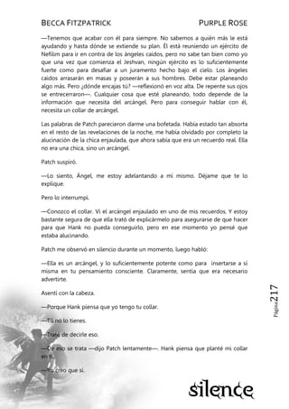 BECCA FITZPATRICK PURPLE ROSE
Página217
—Tenemos que acabar con él para siempre. No sabemos a quién más le está
ayudando y hasta dónde se extiende su plan. Él está reuniendo un ejército de
Nefilim para ir en contra de los ángeles caídos, pero no sabe tan bien como yo
que una vez que comienza el Jeshvan, ningún ejército es lo suficientemente
fuerte como para desafiar a un juramento hecho bajo el cielo. Los ángeles
caídos arrasarán en masas y poseerán a sus hombres. Debe estar planeando
algo más. Pero ¿dónde encajas tú? —reflexionó en voz alta. De repente sus ojos
se entrecerraron—. Cualquier cosa que esté planeando, todo depende de la
información que necesita del arcángel. Pero para conseguir hablar con él,
necesita un collar de arcángel.
Las palabras de Patch parecieron darme una bofetada. Había estado tan absorta
en el resto de las revelaciones de la noche, me había olvidado por completo la
alucinación de la chica enjaulada, que ahora sabía que era un recuerdo real. Ella
no era una chica, sino un arcángel.
Patch suspiró.
—Lo siento, Ángel, me estoy adelantando a mí mismo. Déjame que te lo
explique.
Pero lo interrumpí.
—Conozco el collar. Vi el arcángel enjaulado en uno de mis recuerdos. Y estoy
bastante segura de que ella trató de explicármelo para asegurarse de que hacer
para que Hank no pueda conseguirlo, pero en ese momento yo pensé que
estaba alucinando.
Patch me observó en silencio durante un momento, luego habló:
—Ella es un arcángel, y lo suficientemente potente como para insertarse a sí
misma en tu pensamiento consciente. Claramente, sentía que era necesario
advertirte.
Asentí con la cabeza.
—Porque Hank piensa que yo tengo tu collar.
—Tú no lo tienes.
—Traté de decirle eso.
—De eso se trata —dijo Patch lentamente—. Hank piensa que planté mi collar
en ti.
—Yo creo que sí.
 