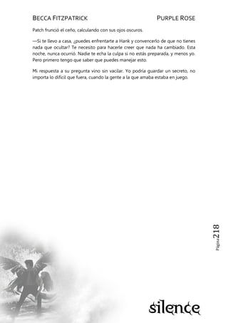 BECCA FITZPATRICK PURPLE ROSE
Página218
Patch frunció el ceño, calculando con sus ojos oscuros.
—Si te llevo a casa, ¿puedes enfrentarte a Hank y convencerlo de que no tienes
nada que ocultar? Te necesito para hacerle creer que nada ha cambiado. Esta
noche, nunca ocurrió. Nadie te echa la culpa si no estás preparada, y menos yo.
Pero primero tengo que saber que puedes manejar esto.
Mi respuesta a su pregunta vino sin vacilar. Yo podría guardar un secreto, no
importa lo difícil que fuera, cuando la gente a la que amaba estaba en juego.
 