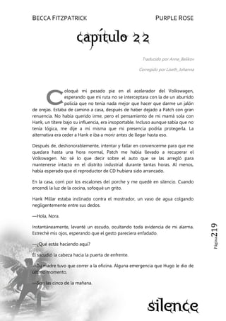BECCA FITZPATRICK PURPLE ROSE
Página219
Traducido por Anne_Belikov
Corregido por Liseth_Johanna
oloqué mi pesado pie en el acelerador del Volkswagen,
esperando que mi ruta no se interceptara con la de un aburrido
policía que no tenía nada mejor que hacer que darme un jalón
de orejas. Estaba de camino a casa, después de haber dejado a Patch con gran
renuencia. No había querido irme, pero el pensamiento de mi mamá sola con
Hank, un títere bajo su influencia, era insoportable. Incluso aunque sabía que no
tenía lógica, me dije a mí misma que mi presencia podría protegerla. La
alternativa era ceder a Hank e iba a morir antes de llegar hasta eso.
Después de, deshonorablemente, intentar y fallar en convencerme para que me
quedara hasta una hora normal, Patch me había llevado a recuperar el
Volkswagen. No sé lo que decir sobre el auto que se las arregló para
mantenerse intacto en el distrito industrial durante tantas horas. Al menos,
había esperado que el reproductor de CD hubiera sido arrancado.
En la casa, corrí por los escalones del porche y me quedé en silencio. Cuando
encendí la luz de la cocina, sofoqué un grito.
Hank Millar estaba inclinado contra el mostrador, un vaso de agua colgando
negligentemente entre sus dedos.
—Hola, Nora.
Instantáneamente, levanté un escudo, ocultando toda evidencia de mi alarma.
Estreché mis ojos, esperando que el gesto pareciera enfadado.
—¿Qué estás haciendo aquí?
Él sacudió la cabeza hacia la puerta de enfrente.
—Tu madre tuvo que correr a la oficina. Alguna emergencia que Hugo le dio de
último momento.
—Son las cinco de la mañana.
C
 