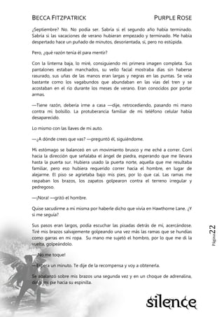 BECCA FITZPATRICK PURPLE ROSE
Página22
¿Septiembre? No. No podía ser. Sabría si el segundo año había terminado.
Sabría si las vacaciones de verano hubieran empezado y terminado. Me había
despertado hace un puñado de minutos, desorientada, sí, pero no estúpida.
Pero, ¿qué razón tenía él para mentir?
Con la linterna baja, lo miré, consiguiendo mi primera imagen completa. Sus
pantalones estaban manchados, su vello facial mostraba días sin haberse
rasurado, sus uñas de las manos eran largas y negras en las puntas. Se veía
bastante como los vagabundos que abundaban en las vías del tren y se
acostaban en el río durante los meses de verano. Eran conocidos por portar
armas.
—Tiene razón, debería irme a casa —dije, retrocediendo, pasando mi mano
contra mi bolsillo. La protuberancia familiar de mi teléfono celular había
desaparecido.
Lo mismo con las llaves de mi auto.
—¿A dónde crees que vas? —preguntó él, siguiéndome.
Mi estómago se balanceó en un movimiento brusco y me eché a correr. Corrí
hacia la dirección que señalaba el ángel de piedra, esperando que me llevara
hasta la puerta sur. Hubiera usado la puerta norte, aquella que me resultaba
familiar, pero eso hubiera requerido correr hacia el hombre, en lugar de
alejarme. El piso se agrietaba bajo mis pies, por lo que caí. Las ramas me
raspaban los brazos, los zapatos golpearon contra el terreno irregular y
pedregoso.
—¡Nora! —gritó el hombre.
Quise sacudirme a mí misma por haberle dicho que vivía en Hawthorne Lane. ¿Y
si me seguía?
Sus pasos eran largos, podía escuchar las pisadas detrás de mí, acercándose.
Tiré mis brazos salvajemente golpeando una vez más las ramas que se hundías
como garras en mi ropa. Su mano me sujetó el hombro, por lo que me di la
vuelta, golpeándolo.
—¡No me toque!
—Espera un minuto. Te dije de la recompensa y voy a obtenerla.
Se abalanzó sobre mis brazos una segunda vez y en un choque de adrenalina,
dirigí mi pie hacia su espinilla.
 