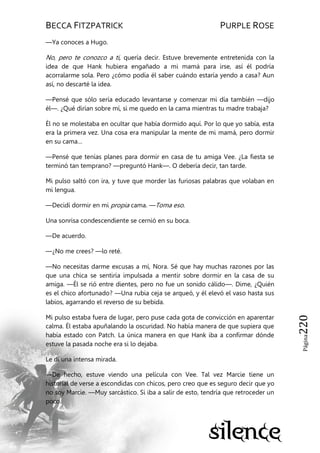BECCA FITZPATRICK PURPLE ROSE
Página220
—Ya conoces a Hugo.
No, pero te conozco a ti, quería decir. Estuve brevemente entretenida con la
idea de que Hank hubiera engañado a mi mamá para irse, así él podría
acorralarme sola. Pero ¿cómo podía él saber cuándo estaría yendo a casa? Aun
así, no descarté la idea.
—Pensé que sólo sería educado levantarse y comenzar mi día también —dijo
él—. ¿Qué dirían sobre mí, si me quedo en la cama mientras tu madre trabaja?
Él no se molestaba en ocultar que había dormido aquí. Por lo que yo sabía, esta
era la primera vez. Una cosa era manipular la mente de mi mamá, pero dormir
en su cama…
—Pensé que tenías planes para dormir en casa de tu amiga Vee. ¿La fiesta se
terminó tan temprano? —preguntó Hank—. O debería decir, tan tarde.
Mi pulso saltó con ira, y tuve que morder las furiosas palabras que volaban en
mi lengua.
—Decidí dormir en mi propia cama. —Toma eso.
Una sonrisa condescendiente se cernió en su boca.
—De acuerdo.
—¿No me crees? —lo reté.
—No necesitas darme excusas a mí, Nora. Sé que hay muchas razones por las
que una chica se sentiría impulsada a mentir sobre dormir en la casa de su
amiga. —Él se rió entre dientes, pero no fue un sonido cálido—. Dime, ¿Quién
es el chico afortunado? —Una rubia ceja se arqueó, y él elevó el vaso hasta sus
labios, agarrando el reverso de su bebida.
Mi pulso estaba fuera de lugar, pero puse cada gota de convicción en aparentar
calma. Él estaba apuñalando la oscuridad. No había manera de que supiera que
había estado con Patch. La única manera en que Hank iba a confirmar dónde
estuve la pasada noche era si lo dejaba.
Le di una intensa mirada.
—De hecho, estuve viendo una película con Vee. Tal vez Marcie tiene un
historial de verse a escondidas con chicos, pero creo que es seguro decir que yo
no soy Marcie. —Muy sarcástico. Si iba a salir de esto, tendría que retroceder un
poco.
 