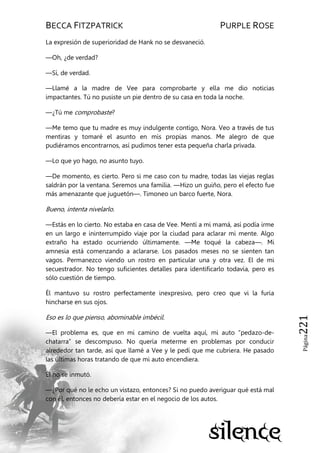 BECCA FITZPATRICK PURPLE ROSE
Página221
La expresión de superioridad de Hank no se desvaneció.
—Oh, ¿de verdad?
—Sí, de verdad.
—Llamé a la madre de Vee para comprobarte y ella me dio noticias
impactantes. Tú no pusiste un pie dentro de su casa en toda la noche.
—¿Tú me comprobaste?
—Me temo que tu madre es muy indulgente contigo, Nora. Veo a través de tus
mentiras y tomaré el asunto en mis propias manos. Me alegro de que
pudiéramos encontrarnos, así pudimos tener esta pequeña charla privada.
—Lo que yo hago, no asunto tuyo.
—De momento, es cierto. Pero si me caso con tu madre, todas las viejas reglas
saldrán por la ventana. Seremos una familia. —Hizo un guiño, pero el efecto fue
más amenazante que juguetón—. Timoneo un barco fuerte, Nora.
Bueno, intenta nivelarlo.
—Estás en lo cierto. No estaba en casa de Vee. Mentí a mi mamá, así podía irme
en un largo e ininterrumpido viaje por la ciudad para aclarar mi mente. Algo
extraño ha estado ocurriendo últimamente. —Me toqué la cabeza—. Mi
amnesia está comenzando a aclararse. Los pasados meses no se sienten tan
vagos. Permanezco viendo un rostro en particular una y otra vez. El de mi
secuestrador. No tengo suficientes detalles para identificarlo todavía, pero es
sólo cuestión de tiempo.
Él mantuvo su rostro perfectamente inexpresivo, pero creo que vi la furia
hincharse en sus ojos.
Eso es lo que pienso, abominable imbécil.
—El problema es, que en mi camino de vuelta aquí, mi auto ―pedazo-de-
chatarra‖ se descompuso. No quería meterme en problemas por conducir
alrededor tan tarde, así que llamé a Vee y le pedí que me cubriera. He pasado
las últimas horas tratando de que mi auto encendiera.
Él no se inmutó.
—¿Por qué no le echo un vistazo, entonces? Si no puedo averiguar qué está mal
con él, entonces no debería estar en el negocio de los autos.
 