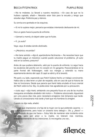 BECCA FITZPATRICK PURPLE ROSE
Página222
—No te molestes. Lo llevaré a nuestro mecánico. —En caso de que no lo
hubiera captado, añadí—: Necesito estar lista para la escuela y tengo que
estudiar algo. Preferiría paz y silencio.
Su sonrisa era apretada en las esquinas.
—Si no lo supiera mejor, pensaría que estabas intentando deshacerte de mí.
Hice un gesto hacia la puerta de enfrente.
—Llamaré a mamá y le dejaré saber que te fuiste.
—Y, ¿tu auto?
Vaya, vaya, él estaba siendo obstinado.
—¿Mecánico, recuerdas?
—No tiene sentido —dijo él, apartándome fácilmente—. No necesitas hacer que
tu madre pague un mecánico cuando puedo solucionar el problema. ¿El auto
está en la cochera, presumo?
Antes de que pudiera detenerlo, salió por la puerta de enfrente. Lo seguí hacia
los escalones del porche con mi corazón en mi garganta. Posicionándose en la
parte frontal del Volkswagen, rodó sus mangas y extendió su mano
expertamente dentro del capó. El capó se abrió y él lo levantó.
Me paré a su lado, esperando que Patch hubiera hecho un trabajo convincente.
Había sido su idea tener un plan de respaldo, sólo en caso de que la historia de
Vee no funcionara. Desde que parecía que Hank había anulado el truco-mental
de Patch sobre la Sra. Sky, no podía estar más agradecida por su precaución.
—Justo aquí —dijo Hank, señalando una pequeña fisura en una de las muchas
mangueras enrolladas alrededor del motor—. Problema solucionado. Aguantará
por unos pocos días más, pero necesitará arreglarse más temprano que tarde.
Llévalo al concesionario más tarde y haré que mis hombres lo arreglen.
Cuando no dije nada, añadió:
—Tengo que impresionar a la hija de la mujer con la que pretendo casarme. —
Lo dijo suavemente, pero hubo un siniestro tono debajo—. Oh, y, ¿Nora? —
gritó después de que me fuera—. Estoy feliz de mantener este incidente entre
nosotros, pero por amor a tu madre, no toleraré más mentiras,
independientemente de tus intenciones. Si me engañas una vez…
 