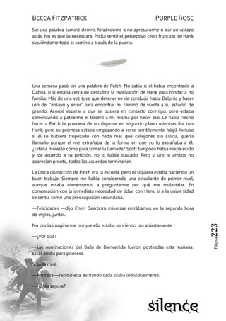 BECCA FITZPATRICK PURPLE ROSE
Página223
Sin una palabra caminé dentro, forzándome a no apresurarme o dar un vistazo
atrás. No es que lo necesitara. Podía sentir el perceptivo ceño fruncido de Hank
siguiéndome todo el camino a través de la puerta.
Una semana pasó sin una palabra de Patch. No sabía si él había encontrado a
Dabria, o si estaba cerca de descubrir la motivación de Hank para rondar a mi
familia. Más de una vez tuve que detenerme de conducir hasta Delphic y hacer
uso del ―ensayo y error‖ para encontrar mi camino de vuelta a su estudio de
granito. Acordé esperar a que se pusiera en contacto conmigo, pero estaba
comenzando a patearme el trasero a mí misma por hacer eso. Le había hecho
hacer a Patch la promesa de no dejarme en segundo plano mientras iba tras
Hank, pero su promesa estaba empezando a verse terriblemente frágil. Incluso
si él se hubiera tropezado con nada más que callejones sin salida, quería
llamarlo porque él me extrañaba de la forma en que yo lo extrañaba a él.
¿Estaría molesto como para tomar la llamada? Scott tampoco había reaparecido
y, de acuerdo a su petición, no lo había buscado. Pero si uno o ambos no
aparecían pronto, todos los acuerdos terminarían.
La única distracción de Patch era la escuela, pero ni siquiera estaba haciendo un
buen trabajo. Siempre me había considerado una estudiante de primer nivel,
aunque estaba comenzando a preguntarme por qué me molestaba. En
comparación con la inmediata necesidad de lidiar con Hank, ir a la universidad
se sentía como una preocupación secundaria.
—Felicidades —dijo Cheri Deerborn mientras entrábamos en la segunda hora
de inglés, juntas.
No podía imaginarme porque ella estaba sonriendo tan abiertamente.
—¿Por qué?
—Las nominaciones del Baile de Bienvenida fueron posteadas esta mañana.
Estás arriba para princesa.
Sólo la miré.
—Princesa —repitió ella, estirando cada sílaba individualmente.
—¿Estás segura?
 