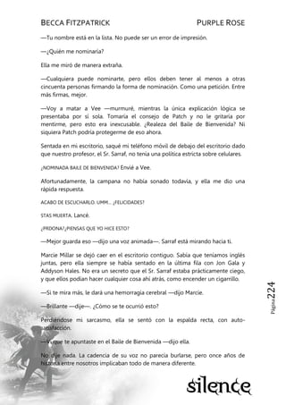 BECCA FITZPATRICK PURPLE ROSE
Página224
—Tu nombre está en la lista. No puede ser un error de impresión.
—¿Quién me nominaría?
Ella me miró de manera extraña.
—Cualquiera puede nominarte, pero ellos deben tener al menos a otras
cincuenta personas firmando la forma de nominación. Como una petición. Entre
más firmas, mejor.
—Voy a matar a Vee —murmuré, mientras la única explicación lógica se
presentaba por sí sola. Tomaría el consejo de Patch y no le gritaría por
mentirme, pero esto era inexcusable. ¿Realeza del Baile de Bienvenida? Ni
siquiera Patch podría protegerme de eso ahora.
Sentada en mi escritorio, saqué mi teléfono móvil de debajo del escritorio dado
que nuestro profesor, el Sr. Sarraf, no tenía una política estricta sobre celulares.
¿NOMINADA BAILE DE BIENVENIDA? Envié a Vee.
Afortunadamente, la campana no había sonado todavía, y ella me dio una
rápida respuesta.
ACABO DE ESCUCHARLO. UMM… ¿FELICIDADES?
STAS MUERTA. Lancé.
¿PRDONA?¿PIENSAS QUE YO HICE ESTO?
—Mejor guarda eso —dijo una voz animada—. Sarraf está mirando hacia ti.
Marcie Millar se dejó caer en el escritorio contiguo. Sabía que teníamos inglés
juntas, pero ella siempre se había sentado en la última fila con Jon Gala y
Addyson Hales. No era un secreto que el Sr. Sarraf estaba prácticamente ciego,
y que ellos podían hacer cualquier cosa ahí atrás, como encender un cigarrillo.
—Si te mira más, le dará una hemorragia cerebral —dijo Marcie.
—Brillante —dije—. ¿Cómo se te ocurrió esto?
Perdiéndose mi sarcasmo, ella se sentó con la espalda recta, con auto-
satisfacción.
—Vi que te apuntaste en el Baile de Bienvenida —dijo ella.
No dije nada. La cadencia de su voz no parecía burlarse, pero once años de
historia entre nosotros implicaban todo de manera diferente.
 