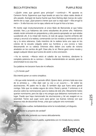 BECCA FITZPATRICK PURPLE ROSE
Página225
—¿Quién crees que ganará para príncipe? —continuó—. Mi apuesta es
Cameron Ferria. Esperemos que haya lavado en seco los robos reales desde el
año pasado. Averigüé de buena fuente que Kara Darling dejó marcas de sudor
dentro de su capa. ¿Qué pasará si tienes que usar su vieja capa? —Ella arrugó la
nariz—. Si ella hizo eso con la capa, odiaría ver lo que le hizo a la tiara.
Mi mente viajó involuntariamente al único Baile de Bienvenida al que había
asistido. Vee y yo habíamos ido como estudiantes de primer año. Habíamos
estado recién entrando en preparatoria y sólo parecía apropiado ver qué estaba
sucediendo ahí. A la mitad del mismo, el club de apoyo marchó enfrente del
campo y anunció a la realeza, comenzando con los novatos y terminando con el
rey y la reina veteranos. Cada miembro de la realeza tenía una capa en los
colores de la escuela colgada sobre sus hombros y una corona o tiara
descansando en su cabeza. Entonces ellos daban una vuelta de victoria
alrededor en los carritos de golf. Clase alta, lo sé. Marcie ganó como novata y
apagó cualquier deseo que tuviera de asistir a otra coronación.
—Yo te nominé. —Marcie retiró el cabello de sus hombros, dándome la
completa potencia de su sonrisa—. Estaba manteniéndolo en secreto, pero la
anonimidad no es cosa mía.
Sus palabras me lanzaron fuera de mi reflexión.
—¿Tú hiciste qué?
Ella intentó poner un rostro simpático.
—Sé que estás teniendo un periodo difícil. Quiero decir, primero toda esa cosa
de la amnesia y… —Ella dejó caer su voz a un susurro—… Sé sobre las
alucinaciones. Mi padre me lo dijo. Él también dijo que fuera extra genial
contigo. Sólo que no estaba segura de cómo. Pensé y pensé. Y entonces vi el
anuncio sobre las nominaciones para la realeza de este año. Obviamente todos
querían nominarme, pero les dije a mis amigos que debíamos nominarte en mi
lugar. Puede que haya mencionado las alucinaciones y tal vez exageré en su
severidad. Tienes que jugar sucio para ganar. Las buenas noticias son que
tenemos más de doscientas firmas, ¡más que cualquier otro nominado!
Mi mente daba vueltas, tambaleándose entre la incredulidad y el disgusto.
—¿Me hiciste tu proyecto de caridad?
—¡Sí! —chilló ella, juntando sus manos delicadamente.
Hice una inclinación hacia el pasillo, sujetándola con mi mirada dura y severa.
 