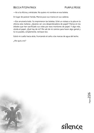 BECCA FITZPATRICK PURPLE ROSE
Página226
—Ve a la oficina y retráctate. No quiero mi nombre en esa boleta.
En lugar de parecer herida, Marcie puso sus manos en sus caderas.
—Eso arruinaría todo. Ya imprimieron las boletas. Eché un vistazo a la pila en la
oficina esta mañana. ¿Quieres ser una desperdiciadora de papel? Piensa en los
árboles que han sacrificado sus vidas por esos montones de papel. Y algo más,
olvida el papel. ¿Qué hay de mí? Me salí de mi camino para hacer algo genial y
tú no puedes, simplemente, rechazar eso.
Estiré mi cuello hacia atrás, frunciendo el ceño a las marcas de agua del techo.
¿Por qué a mí?
 