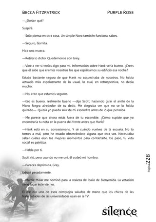 BECCA FITZPATRICK PURPLE ROSE
Página228
—¿Dorian qué?
Suspiré.
—Sólo piensa en otra cosa. Un simple Nora también funciona, sabes.
—Seguro, Gomita.
Hice una mueca.
—Retiro lo dicho. Quedémonos con Grey.
—Vine a ver si tenías algo para mí. Información sobre Hank sería bueno. ¿Crees
que él sabe que éramos nosotros los que espiábamos su edificio esa noche?
Estaba bastante segura de que Hank no sospechaba de nosotros. No había
actuado más espeluznante de lo usual, lo cual, en retrospectiva, no decía
mucho.
—No, creo que estamos seguros.
—Eso es bueno, realmente bueno —dijo Scott, haciendo girar el anillo de la
Mano Negra alrededor de su dedo. Me alegraba ver que no se lo había
quitado—. Quizás yo pueda salir de mi escondite antes de lo que pensaba.
—Me parece que ahora estás fuera de tu escondite. ¿Cómo supiste que yo
encontraría tu nota en la puerta del frente antes que Hank?
—Hank está en su concesionario. Y sé cuándo vuelves de la escuela. No lo
tomes a mal, pero he estado observándote alguna que otra vez. Necesitaba
saber cuáles eran los mejores momentos para contactarte. De paso, tu vida
social es patética.
—Habla por ti.
Scott rió, pero cuando no me uní, él codeó mi hombro.
—Pareces deprimida, Grey.
Exhalé pesadamente.
—Marcie Millar me nominó para la realeza del baile de Bienvenida. La votación
tiene lugar éste viernes.
Él me dio uno de esos complejos saludos de mano que los chicos de las
fraternidades de las universidades usan en la TV.
 