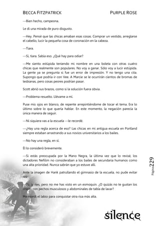 BECCA FITZPATRICK PURPLE ROSE
Página229
—Bien hecho, campeona.
Le di una mirada de puro disgusto.
—Hey. Pensé que las chicas amaban esas cosas. Comprar un vestido, arreglarse
el cabello, lucir la pequeña cosa de coronación en la cabeza.
—Tiara.
—Sí, tiara. Sabía eso. ¿Qué hay para odiar?
—Me siento estúpida teniendo mi nombre en una boleta con otras cuatro
chicas que realmente son populares. No voy a ganar. Sólo voy a lucir estúpida.
La gente ya se pregunta si fue un error de impresión. Y no tengo una cita.
Supongo que podría ir con Vee. A Marcie se le ocurrirán cientos de bromas de
lesbianas, pero cosas peores podrían pasar.
Scott abrió sus brazos, como si la solución fuera obvia.
—Problema resuelto. Llévame a mí.
Puse mis ojos en blanco, de repente arrepintiéndome de tocar el tema. Era lo
último sobre lo que quería hablar. En este momento, la negación parecía la
única manera de seguir.
—Ni siquiera vas a la escuela —le recordé.
—¿Hay una regla acerca de eso? Las chicas en mi antigua escuela en Portland
siempre estaban arrastrando a sus novios universitarios a los bailes.
—No hay una regla, en sí.
Él lo consideró brevemente.
—Si estás preocupada por la Mano Negra, la última vez que lo revisé, los
dictadores Nefilim no consideraban a los bailes de secundaria humanos como
una alta prioridad. Nunca sabrán que yo estuve allí.
Ante la imagen de Hank patrullando el gimnasio de la escuela, no pude evitar
reír.
—Tú te ríes, pero no me has visto en un esmoquin. ¿O quizás no te gustan los
chicos con pechos musculosos y abdominales de tabla de lavar?
Me mordí el labio para conquistar otra risa más alta.
 