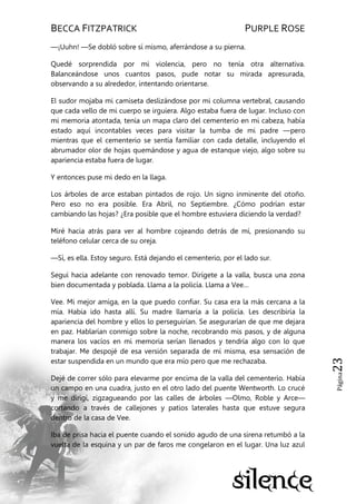 BECCA FITZPATRICK PURPLE ROSE
Página23
—¡Uuhn! —Se dobló sobre sí mismo, aferrándose a su pierna.
Quedé sorprendida por mi violencia, pero no tenía otra alternativa.
Balanceándose unos cuantos pasos, pude notar su mirada apresurada,
observando a su alrededor, intentando orientarse.
El sudor mojaba mi camiseta deslizándose por mi columna vertebral, causando
que cada vello de mi cuerpo se irguiera. Algo estaba fuera de lugar. Incluso con
mi memoria atontada, tenía un mapa claro del cementerio en mi cabeza, había
estado aquí incontables veces para visitar la tumba de mi padre —pero
mientras que el cementerio se sentía familiar con cada detalle, incluyendo el
abrumador olor de hojas quemándose y agua de estanque viejo, algo sobre su
apariencia estaba fuera de lugar.
Y entonces puse mi dedo en la llaga.
Los árboles de arce estaban pintados de rojo. Un signo inminente del otoño.
Pero eso no era posible. Era Abril, no Septiembre. ¿Cómo podrían estar
cambiando las hojas? ¿Era posible que el hombre estuviera diciendo la verdad?
Miré hacia atrás para ver al hombre cojeando detrás de mí, presionando su
teléfono celular cerca de su oreja.
—Sí, es ella. Estoy seguro. Está dejando el cementerio, por el lado sur.
Seguí hacia adelante con renovado temor. Dirígete a la valla, busca una zona
bien documentada y poblada. Llama a la policía. Llama a Vee…
Vee. Mi mejor amiga, en la que puedo confiar. Su casa era la más cercana a la
mía. Había ido hasta allí. Su madre llamaría a la policía. Les describiría la
apariencia del hombre y ellos lo perseguirían. Se asegurarían de que me dejara
en paz. Hablarían conmigo sobre la noche, recobrando mis pasos, y de alguna
manera los vacíos en mi memoria serían llenados y tendría algo con lo que
trabajar. Me despojé de esa versión separada de mí misma, esa sensación de
estar suspendida en un mundo que era mío pero que me rechazaba.
Dejé de correr sólo para elevarme por encima de la valla del cementerio. Había
un campo en una cuadra, justo en el otro lado del puente Wentworth. Lo crucé
y me dirigí, zigzagueando por las calles de árboles —Olmo, Roble y Arce—
cortando a través de callejones y patios laterales hasta que estuve segura
dentro de la casa de Vee.
Iba de prisa hacia el puente cuando el sonido agudo de una sirena retumbó a la
vuelta de la esquina y un par de faros me congelaron en el lugar. Una luz azul
 
