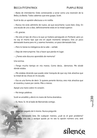 BECCA FITZPATRICK PURPLE ROSE
Página230
—Basta de intimidarme. Estás comenzando a sonar como una reversión de la
Bella y la Bestia. Todos sabemos que eres guapo, Scott.
Scott le dio un apretón afectuoso a mi rodilla.
—Nunca me oirás admitirlo de nuevo, así que escúchame. Luces bien, Grey. En
una escala de uno a diez, definitivamente estás en la mitad superior.
—Eh, gracias.
—No eres el tipo de chica a la que yo hubiera perseguido en Portland, pero yo
no soy el mismo tipo que era en aquel momento tampoco. Eres un poco
demasiado buena para mí, y seamos honestos, un poco demasiado lista.
—Pero tú tienes la inteligencia de la calle —señalé.
—Deja de interrumpirme. Vas a hacer que pierda mi lugar.
—¿Tienes este discurso aprendido de memoria?
Una sonrisa.
—Tengo mucho tiempo en mis manos. Como decía... demonios. Me olvidé
dónde estaba.
—Me estabas diciendo que puedo estar tranquila de que soy más atractiva que
la mitad de las chicas en mi escuela.
—Eso es una forma de decir. Si quieres ponerte técnica, eres más atractiva que
el noventa y nueve por ciento. Más o menos.
Apoyé una mano sobre mi corazón.
—No tengo palabras.
Scott se arrodilló y aferró mi mano de forma dramática.
—Sí, Nora. Sí. Iré al baile de Bienvenida contigo.
Bufé.
—Estás tan pagado de ti mismo. Nunca pregunté.
—¿Ves? Demasiado lista. De cualquier manera, ¿cuál es el gran problema?
Necesitas una cita, y aunque quizás yo no sea tu opción número uno, seré
suficiente.
 
