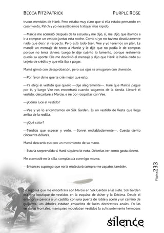 BECCA FITZPATRICK PURPLE ROSE
Página233
trucos mentales de Hank. Pero estaba muy claro que si ella estaba pensando en
casamiento, Patch y yo necesitábamos trabajar más rápido.
—Marcie me acorraló después de la escuela y me dijo, sí, me dijo, que íbamos a
ir a comprar un vestido juntas esta noche. Como si yo no tuviera absolutamente
nada que decir al respecto. Pero está todo bien. Vee y yo tenemos un plan. Le
mandé un mensaje de texto a Marcie y le dije que no podía ir de compras
porque no tenía dinero. Luego le dije cuánto lo lamento, porque realmente
quería su aporte. Ella me devolvió el mensaje y dijo que Hank le había dado su
tarjeta de crédito y que ella iba a pagar.
Mamá gimió con desaprobación, pero sus ojos se arrugaron con diversión.
—Por favor dime que te crié mejor que esto.
—Ya elegí el vestido que quiero —dije alegremente—. Haré que Marcie pague
por él, y luego Vee nos encontrará cuando salgamos de la tienda. Llevaré el
vestido, descartaré a Marcie, e iré por rosquillas con Vee.
—¿Cómo luce el vestido?
—Vee y yo lo encontramos en Silk Garden. Es un vestido de fiesta que llega
arriba de la rodilla.
—¿Qué color?
—Tendrás que esperar y verlo. —Sonreí endiabladamente—. Cuesta ciento
cincuenta dólares.
Mamá descartó eso con un movimiento de su mano.
—Estaría sorprendida si Hank siquiera lo nota. Deberías ver como gasta dinero.
Me acomodé en la silla, complacida conmigo misma.
—Entonces supongo que no le molestará comprarme zapatos también.
Se suponía que me encontrara con Marcie en Silk Garden a las siete. Silk Garden
era una boutique de vestidos en la esquina de Asher y la Décima. Desde el
exterior se parecía a un castillo, con una puerta de roble y acero y un camino de
guijarros. Los árboles estaban envueltos de luces decorativas azules. En las
ventanas frontales, maniquíes modelaban vestidos lo suficientemente hermosos
 