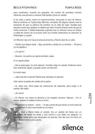 BECCA FITZPATRICK PURPLE ROSE
Página234
para comérselos. Cuando era pequeña, mis sueños de grandeza incluían
volverme una princesa y reclamar Silk Garden como mi castillo.
A las siete y veinte, recorrí el estacionamiento, buscando el auto de Marcie.
Marcie conducía un Toyota Rojo 4Runner, completo. De alguna manera tuve la
sensación de que su palanca de cambios no se salía de lugar. Dudaba que
siquiera tuviera que golpear su tablero por diez minutos enteros antes de que el
motor arrancara. Y estaba dispuesta a apostar que su vehículo nunca se rompía
a mitad de camino de la escuela. Eché una mirada melancólica en dirección al
Volkswagen y suspiré.
Un 4Runner rojo viró hacia el estacionamiento, y Marcie salió de un salto.
—Perdón que llegue tarde —dijo, poniendo su bolso en su hombro—. Mi perro
no me dejaba ir.
—¿Tu perro?
—Boomer. Los perros son gente también, sabes.
Vi mi oportunidad.
—No te preocupes. Ya miré adentro. También elegí mi vestido. Podemos hacer
esto realmente rápido, y puedes volver con Boomer.
Su rostro cayó.
—¿Qué hay de mi aporte? Dijiste que valorabas mi opinión.
Sólo valoro la tarjeta de crédito de tu padre.
—Sí, sobre eso. Tenía todas las intenciones de esperarte, pero luego vi el
vestido. Me habló.
—¿En serio?
—Sí, Marcie. Los cielos se abrieron y los ángeles cantaron 'Aleluya' —En mi
mente, golpeé mi cabeza contra un muro.
—Muéstrame el vestido —dictó—. Te das cuenta de que tienes un tono tibio de
piel, ¿verdad? El color equivocado te va a lavar.
Dentro, llevé a Marce hasta el vestido. Era un vestido de fiesta con un
estampado de tartán en verde y azul marino y una falda con pliegues. La
vendedora había dicho que destacaba mis piernas. Vee dijo que me hacía ver
como si realmente tuviera pecho.
 