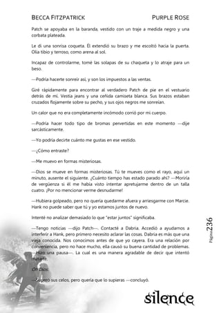 BECCA FITZPATRICK PURPLE ROSE
Página236
Patch se apoyaba en la baranda, vestido con un traje a medida negro y una
corbata plateada.
Le di una sonrisa coqueta. Él extendió su brazo y me escoltó hacia la puerta.
Olía tibio y terroso, como arena al sol.
Incapaz de controlarme, tomé las solapas de su chaqueta y lo atraje para un
beso.
—Podría hacerte sonreír así, y son los impuestos a las ventas.
Giré rápidamente para encontrar al verdadero Patch de pie en el vestuario
detrás de mí. Vestía jeans y una ceñida camiseta blanca. Sus brazos estaban
cruzados flojamente sobre su pecho, y sus ojos negros me sonreían.
Un calor que no era completamente incómodo corrió por mi cuerpo.
—Podría hacer todo tipo de bromas pervertidas en este momento —dije
sarcásticamente.
—Yo podría decirte cuánto me gustas en ese vestido.
—¿Cómo entraste?
—Me muevo en formas misteriosas.
—Dios se mueve en formas misteriosas. Tú te mueves como el rayo, aquí un
minuto, ausente el siguiente. ¿Cuánto tiempo has estado parado ahí? —Moriría
de vergüenza si él me había visto intentar apretujarme dentro de un talla
cuatro. ¡Por no mencionar verme desnudarme!
—Hubiera golpeado, pero no quería quedarme afuera y arriesgarme con Marcie.
Hank no puede saber que tú y yo estamos juntos de nuevo.
Intenté no analizar demasiado lo que ―estar juntos‖ significaba.
—Tengo noticias —dijo Patch—. Contacté a Dabria. Accedió a ayudarnos a
interferir a Hank, pero primero necesito aclarar las cosas. Dabria es más que una
vieja conocida. Nos conocimos antes de que yo cayera. Era una relación por
conveniencia, pero no hace mucho, ella causó su buena cantidad de problemas.
—Hizo una pausa—. La cual es una manera agradable de decir que intentó
matarte.
Oh Dios.
—Superó sus celos, pero quería que lo supieras —concluyó.
 