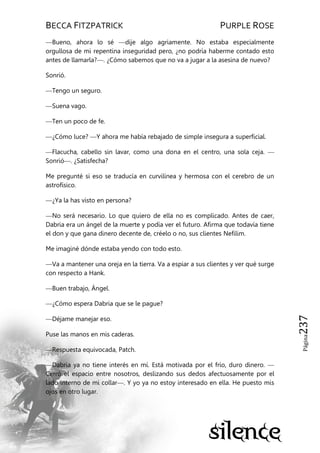 BECCA FITZPATRICK PURPLE ROSE
Página237
—Bueno, ahora lo sé —dije algo agriamente. No estaba especialmente
orgullosa de mi repentina inseguridad pero, ¿no podría haberme contado esto
antes de llamarla?—. ¿Cómo sabemos que no va a jugar a la asesina de nuevo?
Sonrió.
—Tengo un seguro.
—Suena vago.
—Ten un poco de fe.
—¿Cómo luce? —Y ahora me había rebajado de simple insegura a superficial.
—Flacucha, cabello sin lavar, como una dona en el centro, una sola ceja. —
Sonrió—. ¿Satisfecha?
Me pregunté si eso se traducía en curvilínea y hermosa con el cerebro de un
astrofísico.
—¿Ya la has visto en persona?
—No será necesario. Lo que quiero de ella no es complicado. Antes de caer,
Dabria era un ángel de la muerte y podía ver el futuro. Afirma que todavía tiene
el don y que gana dinero decente de, créelo o no, sus clientes Nefilim.
Me imaginé dónde estaba yendo con todo esto.
—Va a mantener una oreja en la tierra. Va a espiar a sus clientes y ver qué surge
con respecto a Hank.
—Buen trabajo, Ángel.
—¿Cómo espera Dabria que se le pague?
—Déjame manejar eso.
Puse las manos en mis caderas.
—Respuesta equivocada, Patch.
—Dabria ya no tiene interés en mí. Está motivada por el frío, duro dinero. —
Cerró el espacio entre nosotros, deslizando sus dedos afectuosamente por el
lado interno de mi collar—. Y yo ya no estoy interesado en ella. He puesto mis
ojos en otro lugar.
 
