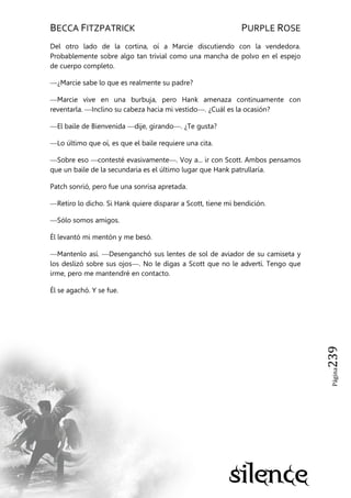 BECCA FITZPATRICK PURPLE ROSE
Página239
Del otro lado de la cortina, oí a Marcie discutiendo con la vendedora.
Probablemente sobre algo tan trivial como una mancha de polvo en el espejo
de cuerpo completo.
—¿Marcie sabe lo que es realmente su padre?
—Marcie vive en una burbuja, pero Hank amenaza continuamente con
reventarla. —Inclino su cabeza hacia mi vestido—. ¿Cuál es la ocasión?
—El baile de Bienvenida —dije, girando—. ¿Te gusta?
—Lo último que oí, es que el baile requiere una cita.
—Sobre eso —contesté evasivamente—. Voy a... ir con Scott. Ambos pensamos
que un baile de la secundaria es el último lugar que Hank patrullaría.
Patch sonrió, pero fue una sonrisa apretada.
—Retiro lo dicho. Si Hank quiere disparar a Scott, tiene mi bendición.
—Sólo somos amigos.
Él levantó mi mentón y me besó.
—Mantenlo así. —Desenganchó sus lentes de sol de aviador de su camiseta y
los deslizó sobre sus ojos—. No le digas a Scott que no le advertí. Tengo que
irme, pero me mantendré en contacto.
Él se agachó. Y se fue.
 