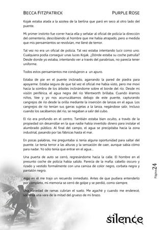 BECCA FITZPATRICK PURPLE ROSE
Página24
Kojak estaba atada a la azotea de la berlina que paró en seco al otro lado del
puente.
Mi primer instinto fue correr hacia ella y señalar al oficial de policía la dirección
del cementerio, describiendo al hombre que me había atrapado, pero a medida
que mis pensamientos se revolvían, me llené de temor.
Tal vez no era un oficial de policía. Tal vez estaba intentando lucir como uno.
Cualquiera podía conseguir unas luces Kojak. ¿Dónde estaba su coche patrulla?
Desde donde yo estaba, intentando ver a través del parabrisas, no parecía tener
uniforme.
Todos estos pensamientos me condujeron a un apuro.
Estaba de pie en el puente inclinado, agarrando la pared de piedra para
apoyarme. Estaba segura de que tal vez el oficial me había visto, pero me moví
hacia la sombra de los árboles inclinándome sobre el borde del río. Desde mi
visión periférica, el agua negra del río Wentworth brillaba. Cuando éramos
niños, Vee y yo nos acurrucábamos debajo de este puente, capturando
cangrejos de río desde la orilla mediante la inserción de lanzas en el agua. Los
cangrejos de río tenían sus garras sujetas a la lanza, negándose salir. Incluso
cuando los sacábamos del río, se negaban a salir del cubo.
El río era profundo en el centro. También estaba bien oculto, a través de la
propiedad sin desarrollar en la que nadie había invertido dinero para instalar el
alumbrado público. Al final del campo, el agua se precipitaba hacia la zona
industrial, pasando por las fábricas hasta el mar.
En pocas palabras, me preguntaba si tenía alguna oportunidad para saltar del
puente. Le tenía terror a las alturas y la sensación de caer, aunque sabía cómo
para nadar. Yo sólo tenía que entrar en el agua…
Una puerta de auto se cerró, regresándome hacia la calle. El hombre en el
presunto coche de policía había salido. Parecía de la mafia: cabello oscuro y
rizado y vestido formalmente con una camisa de color negro, corbata negra y
pantalón negro.
Algo en él me trajo un recuerdo inmediato. Antes de que pudiera entenderlo
por completo, mi memoria se cerró de golpe y se perdió, como siempre.
Una variedad de ramas cubrían el suelo. Me agaché y cuando me enderecé,
sostenía una vara de la mitad del grueso de mi brazo.
 